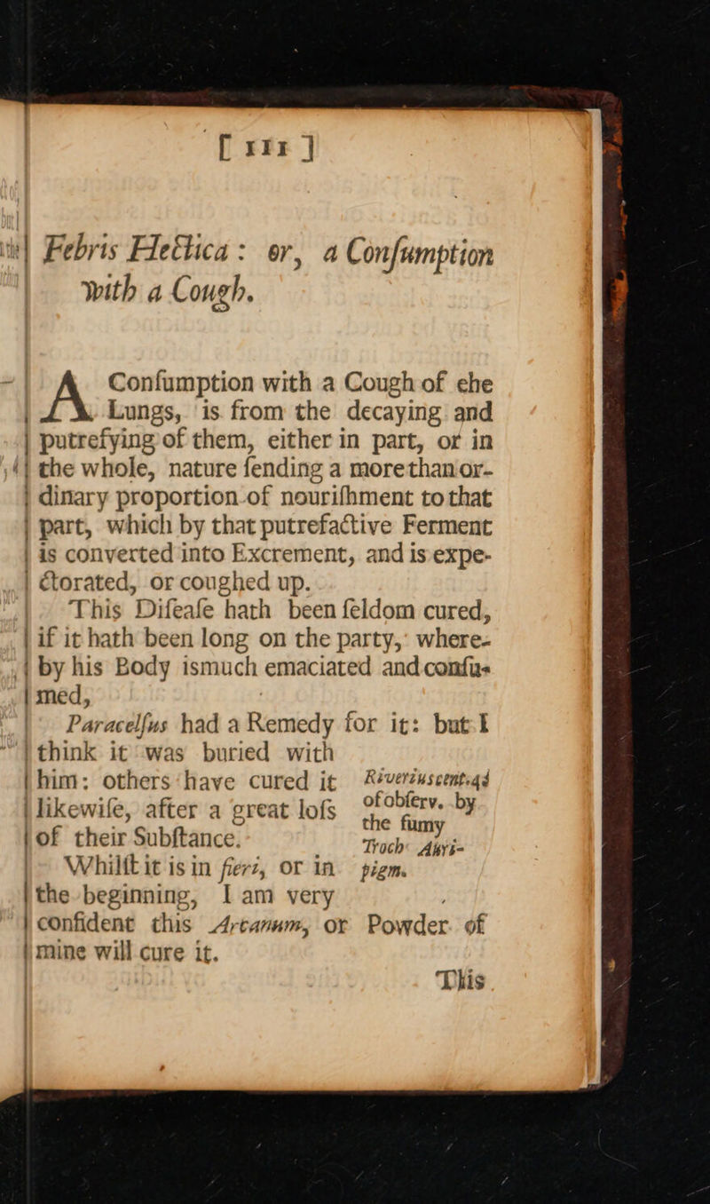  [xr]  with a Cough. | torated, or coughed up. | med, i think it was buried with (him: others‘have cured it i likewife, after a great lofs (of their Subftance. Whilft it isin fierz, or in i the beginning, Iam very Réverzuscents 43 of obferv, .by the fumy Troch: Apyi- pigm. mine will cure it.  This 