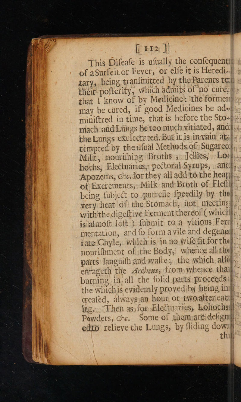                                 fi rba: Fi This Difeafe is ufually the confequentt of aSurfeit or Fever, or elfe it is Heredi-4 tary, being tranfimitted by the Parents ta their-pofterity, which admits of no cure.4 that 1 know of by Medicine: ‘the formeni} may be cured, if good Medicines be ade-By: miniftred in time, that is before the Sto-$), mach and Lungs be too much vitiated, ancy,; the Lungs exulcerated. But it isin-vain ats) tempted by the ufual Methods:of: Sugarecd, Milk, nourifhing \Broths ;. Jellies; Los, hochs, Electuanies;: pectoral Syrups, ancy, Apozems, cc.lor they all add to the heapij.,;, of Excrements, Milk and Broth of Flefhif: being fubject to .putrefie fpeedily by. they, very heat of the Stomach, not. meetings, withthe digeftive Ferment thereof ( whiclif., is almoft loft ): fubmit toa vitious Fer} ; mentation, and fo form avile and degeneg,, tate Chyle, whichis in no wife ‘fit for the nourifhment of the Body;) whence all thi parts languifh and waite, the which. all, efirageth the Ardchews, from whence thar,” {+1 burning in.all the folid parts: proceeds “e cone ese the whichis evidently proved iby being imi creafed, always.an hour or twoalter catilh ing... Then as) for EleCtuaries, Bohochsy Powders, crc. Some of themarsidefignt, 3 edito relieve the Lungs, by fliding dow. thi