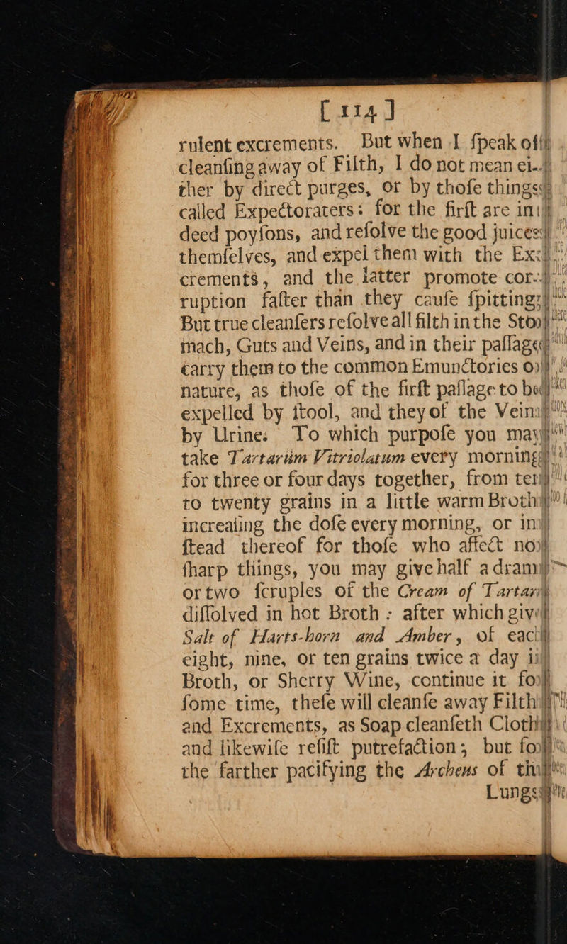                                [xia ] rulent excrements. But when I {peak offf cleanfing away of Filth, I do not mean el-.; ther by direct purges, or by thofe things¢ called Expectoraters: for the firft are int) deed poyfons, and refolve the good juicess ” themfelves, and expel them with the Ex:&lt;!, crements, and the latter promote cor.) ruption falter than they caufe fpitting;)” But true cleanfers refolveall filth inthe Stoo}* mach, Guts and Veins, and in their paflage* carry them to the common Emunctories 0). nature, as thofe of the firft paflage to bed) expelled by itool, and theyof the Veinij”” oF by Urine: To which purpofe you mayyi*' ie take Tartarum Vitriolatum every mornings)‘ 2 for three or four days together, from teri) of to twenty grains in a little warm Broth”! increaling the dofe every morning, or ini) {tead thereof for thofe who affect noo} fharp things, you may givehalf adranny&gt; ortwo {cruples of the Cream of Tartar) diffolved in hot Broth ; after which givel Salt of Harts-horn and Amber, of eactil eight, nine, Or ten grains twice a day i: Broth, or Sherry Wine, continue it foo} fome time, thefe will cleanfe away Filthifil: and Excrements, as Soap cleanfeth Cloth: and likewife refit putrefation; but fon}l® the farther pacifying the Arches of thi Lungssgrt