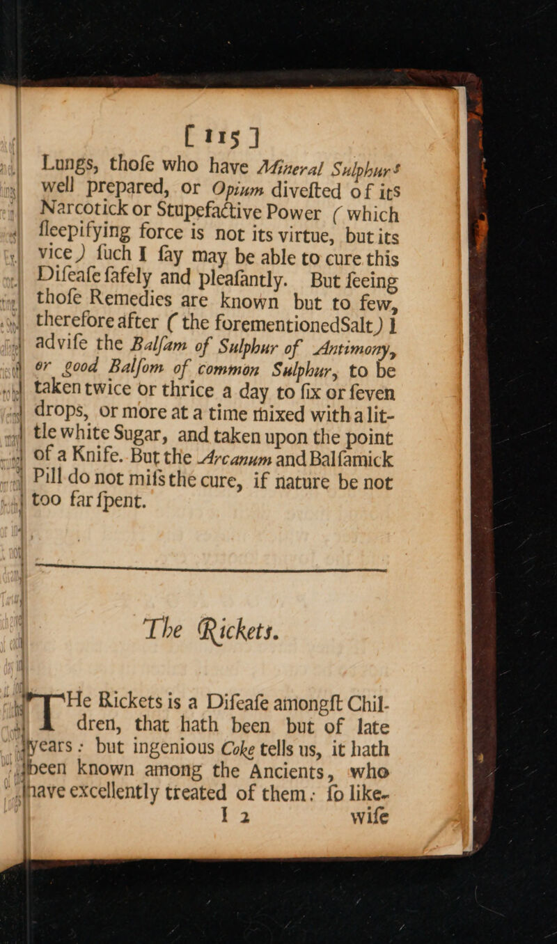                  [irs ] Lungs, thofe who have AGieral Sulphur’ well prepared, or Opium divefted of its Narcotick or Stupefactive Power ( which fleepifying force is not its virtue, but its vice) fuch I fay may be able to cure this Difeafe fafely and pleafantly. But {eeing thofe Remedies are known but to few, therefore after ( the forementionedSalt d1 advife the Balfam of Sulphur of Antimony, er good Balfom of common Sulphur, to be taken twice or thrice a day to fix or feven drops, or more at a time rhixed witha lit- tle white Sugar, and taken upon the point of a Knife. But the 4ycanum and Balfamick ) Pill do not mifsthe cure, if nature be not | too far fpent. - : — i _—Ssare. 3 2 &gt; Ss aS , ~ — cee eae? — ; =&gt; - a ——  The Rickets. “ya | He Rickets is a Difeafe amongft Chil- 4 dren, that hath been but of late aears : but ingenious Coke tells us, it hath ‘@peen Known among the Ancients, who fave excellently treated of them: {0 like- I 2 wife :