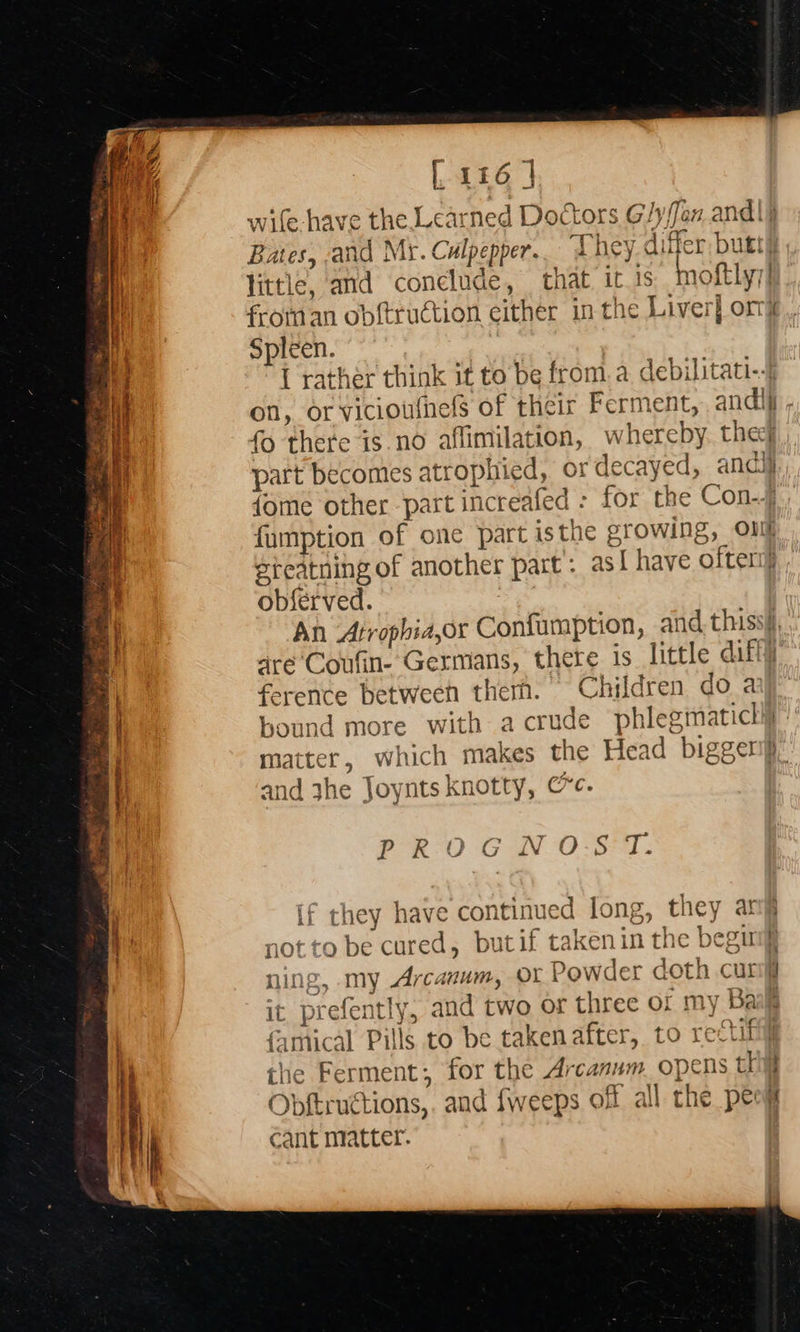                               [446 ] wite-have the Learned Do Ors ily fon ane ) Bates, and Mr. Colipepper. i hey die ts little, and conclude, that. it.1s tly: froman obftruction either in the Geer Orth Spleen. { rather think it to be from. a debilitati--[ on, or vicioufnels of their cath ent, andy} . fo there is.no aflimilation, wl 1ereby. theel part becomes atrophied, or decayed, andi} {ome other part increa fed: for the Con--§ fumption of one part isthe erowing, Olll eteatning of another part: asi have ofteril obferved. An Atrophia,or Confamption, and. thissii, are Coufine Germans, thete is little difthi ference between them. Children do a bound more with a ae phlegmatictif ’ : matter, which makes the Head biggeriii,’ and 3 he Joynts kn orn Cre. ] . PRO GIN OST: jey have continued long, they ary not t obi cured, butif takenin the beginif ning, my Are: mum, ox Powder doth curil it prefently, and two or three oi my Bail famical Pills to be taken after, to rectifil the Ferment; for the Arcanum opens tk Obftructions, and {weeps off all the pect cant matter. Roary aainde 4