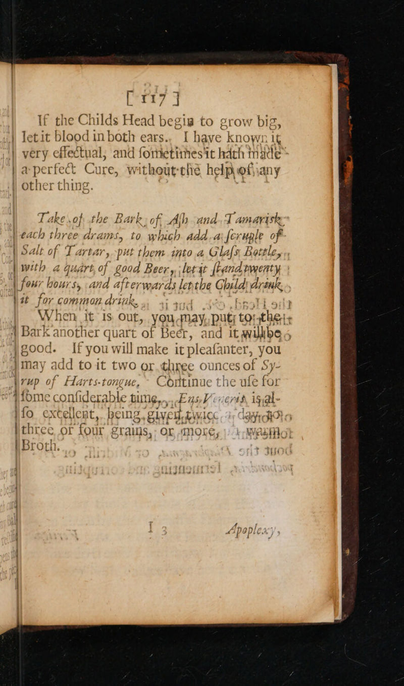  Cri J If the Childs Head be: Sig to grow bg | let it blood in both ears. “nd known} | very effectual; and fortietimesit hath mi nf | aperfect Cure, without-thé help efiiany | other thing. | Take .of the Bark, of, Ath and. J amavisk: \ each three drams, to which. add a feruple of | Salt of Tartar, put them into.a Glafs Bottle, Lwith a quart of good Beery, let 4t [rand pwenty | four CGEM 14 « 1) [ter wards letthe Child Arauk. iat for rit : Beat : When itis Ong. you, may pati t to the ® Bark nother quart of Be er, and it wilkbe good. If you will make it pleafanter, you }may add toit two or three ounces of Sy- }rup of Harts. tongue, Continue the ufe for : + {ome confiderable GING, Ee a5-V en jos h 19 a- jfo_ extellent,. being, giver. tywic VHA cs bthree or four Pras, OL «MOxé, Wwasfiicl t Broth ist              