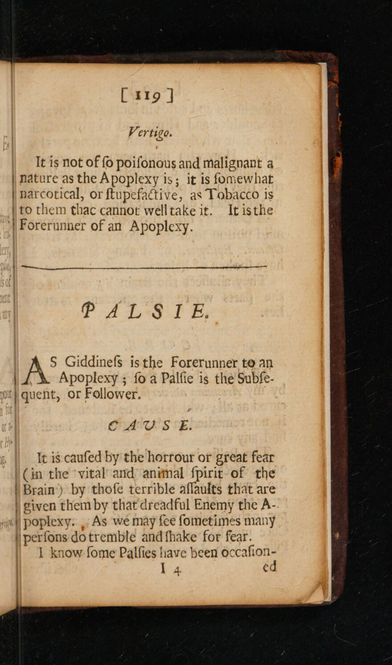   [ 119 | V ertigo. It is not of fo poifonous and malignant a | nature as the Apoplexy is; it is fomewhat | narcotical, or ftupefactive, as Tobacco is to them thac cannot welltakeit. It isthe ') Forerunner of an Apoplexy. PALS I E, A’ Giddinefs isthe Forerunner te an | £ &amp; Apoplexy ; foa Palfie is the Subfe- ii} quent, or Follower. CAUS E. It is caufed by the horrour or great fear (in the ‘vital and animal fpirit-of the ) Brain’) by thofe terrible aflaults that are | given them by that dreadful Enemy the A-: wi) poplexy. . As we may fee fometimes many ) perfons: dotremble and {hake for fear. 1 know fome Paifies liave been siete 1 4 ec 