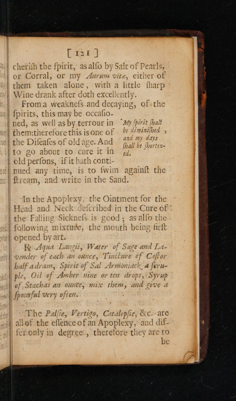 ;  Pee BI cherifh the fpirit, as alfo by Salt of Pearls, Corral, or my Aurum vite, either of them — alone, with a little fharp Wine drank after a h excellently. | _ Froma weaknefs.and ¢ caying ofsthe {fpirits, this may be occa ned, as well as by terrour in “My [pirit fhalt them:therefore this is on¢ De ALmENIIIA &gt;» and my aays ] Té C¢ —ifio Li 7 =) yf ya) 7% 14 OcT “A+ tne Difeafes of old as Ga ‘And (EE. é C ? [hau 0e |nerten- 10 20 about to cure it 1n ed. ia ’ old perfons, if it hath e Og . ime . fk . ‘ &gt; frilawing n iytnire oe he] payee p ® rOUOW US mixture, the mo uth DC! , ALGL % Aqua Langit, Water of Sage and La- naer Hearn’ an ounce, Tintture of Caftor h, ‘if adram, Spirit of Sal Aruioniack a feru- ple, Oil of Amber nine or ten Ar ops j Syrup of Stachas an ounte; mix them, and give a fpocnful very often. The Palfrey Vertigo, Catalepfie, &amp;c-- are allof the eflence of an Apople xy, and dif- fer.only in degree’, therefore they are                      