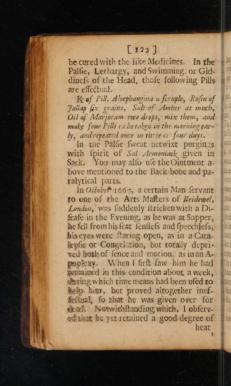 Bee be cured with the Hike Medicines. In the Palfie, Lethargy, and Swimming, or Gid- dinefS of the Head, thofe following Pills are effectua K i Pill. A loephangina « feruple, Rofin of Faltap fax grains, Salt of Amber as much, Oil of Mar jor am two drops, mix them, i, make four Pills ca be taken in the morning ¢a ly, andrepeated once in three cr four days In the Palfie fweat betwixt purgin2s with {pirit of Sal Armoniack, given in Sack. You may alfo ufe the Ointment a- bove mentioned to the Back-bone and pa- ralytical parts. In Octobe* 1667, acertam Man fervant to one Of ahs Arts Mafters of Bridewel, London, was fuddenly itricken with a Di- feafe in the Evening, as he was at Supper, he fell from his {eat fenilefs and fpeechtefs, hiseyes were {taring open, as in a Cata- repfie or Conmgelstion, but totally depri- ved beth of fence aiid motion,. as inan A- pope Ry: When I firft faw him he ha ee waxed in this condition about, a week, ging which tre means had.been ufed to hal hine, bot proved altogether imnef- fefinal, fo that he was given over for ectnat he yet retained a good degree of heat 3
