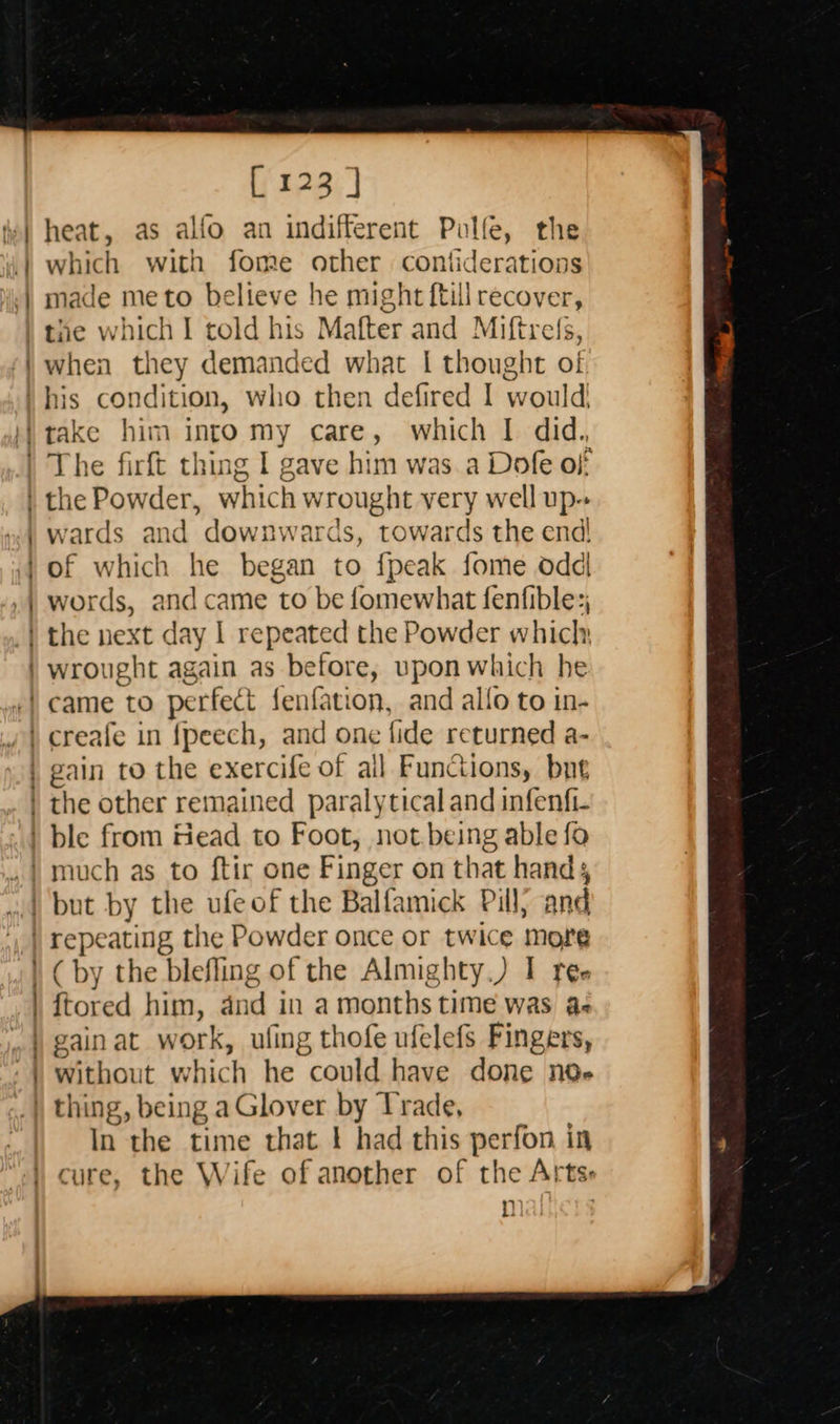    [123 ] heat, as alfo an indifferent Puolfe, the which with fome other contiderations made meto believe he might {till recover, when they demanded what | thought of O wards and downwards, towards the end! of which he began to {peak fome odd words, and came to be fomewhat fenfible:; ( by the blefling of the Almighty.) I reé- {tored him, dnd in a months time was a- gainat work, ufing thofe ufelefs Fingers, without which he could have done nde  In the time that ! had this perfon in cure, the Wife of another of the Arts: n |           