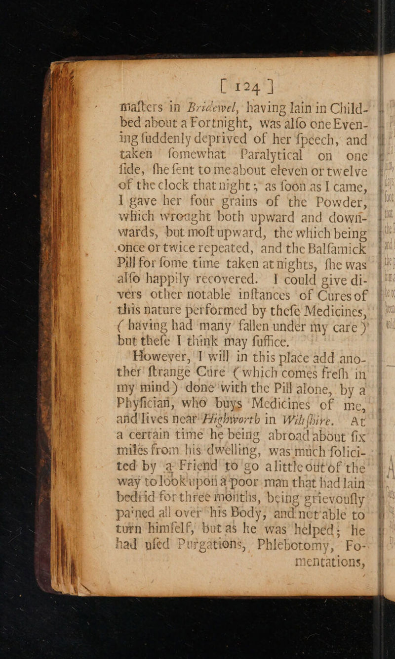  : LY : ind Pm | 5 c t 3 TAT rq] aoe all . LAKER bOI Lich bal ALVTL ak on one {ic he {¢ romeahoanr eleven $e pies ed 5 fide, fhe fent tome about eleven or twel ve oy YT y ¥ . e g.\ A i } . n0 4¢ ; AG rms lOc K that Late C &gt; as 1001 . ] came, j is ains of ‘the Powder, th upward and down- wards, bat Rol upw id, the which being once or twice repeated, and the Balfami ick Pill for fome time taken at nights, ihe was Lt alfo fice recovered. I could give di- vers other notable inftances of C Sures of this nature performed by thefe Medicines ( having had many fallen under my care ) but thefe I think may fuffice. n 1 However, T will in this nlate add ano- ther ftrange Cure ¢ uC : ' comes fre! i] alone, by a | dic i Dp my mind  done with Phyfician, who buys Mi ines of me, and'li ves near pn abiportb In Wiltthire. At a certain time he being abroad about fix miles ico his dwelling, was:much folici- ted by a Friend to go Stay uit'of th: | that had Jai           
