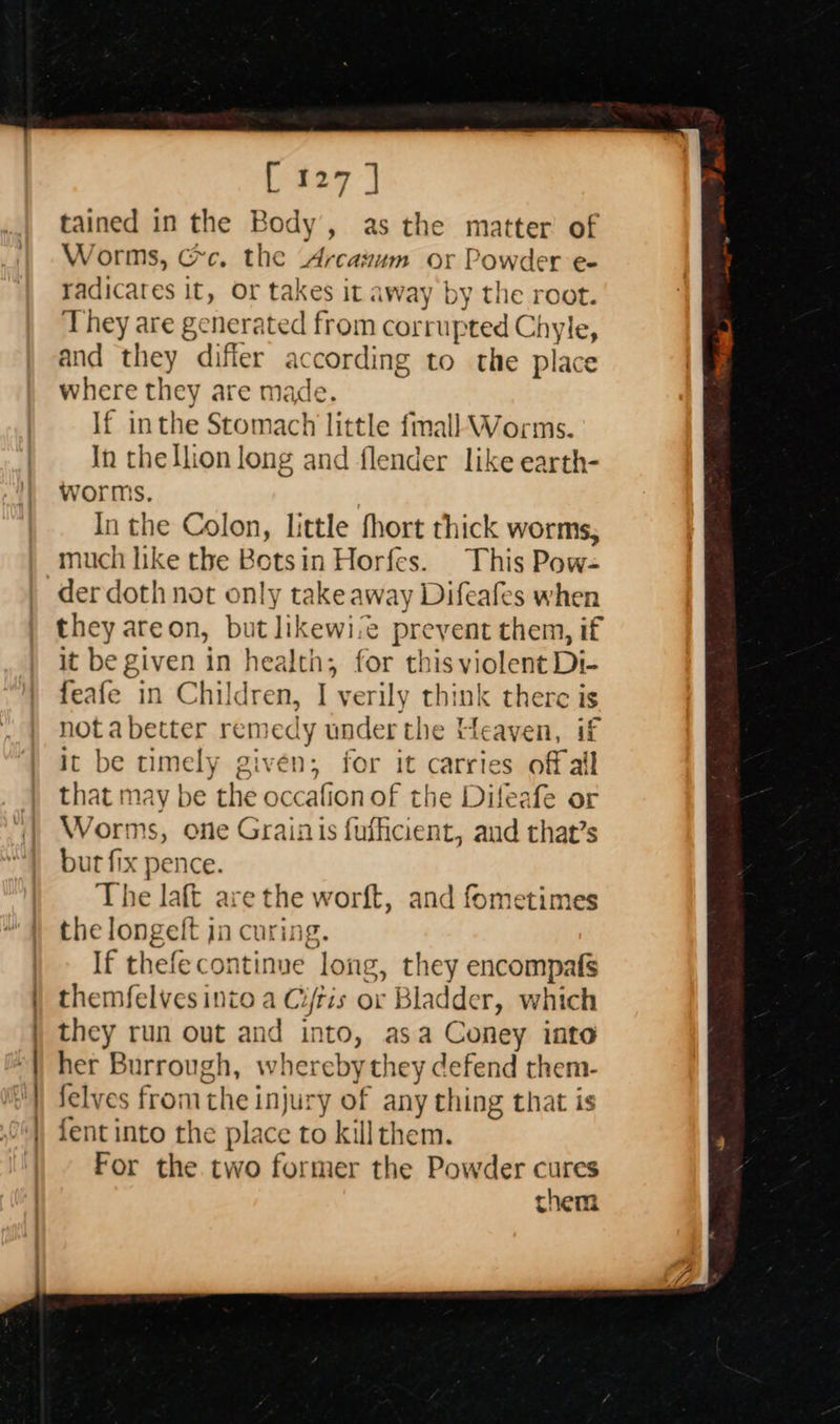 ee a                    [ 127 ] tained in the Body’, as the matter of Worms, cc. the Arcazum or Powder e- radicates It, Or takes it away by the root. They are genera ited from corrupted Chyle, and they difier according to the place where they are made. If inthe Stomach little fmall Worms. In thellion long and flender like earth- worms. In the Colon, little fhort thick worms, much like the Botsin Horfes. This Pow- der doth not only takeaway Difeafes when they areon, but likewi.e &gt; prevent them, if it be given in health, for this violent Di- feafe in Children, I verily think there is not a better remedy under the Heaven, if ic be timely given; for it carries off all that may be the occafion of the Difeafe or Worms, one Grainis fuficient, and that’s but fix pence. The laft a ‘the worl, and fometimes the longeft has uring. If ech soa (Oe they encompafs themfelves into a Ci/tis or Bladder, which they run out and into, asa Coney into her Burrough, whereby they defend them- felves from the inju: -y of any ching that is fent into the place to killthem. For the two former the Powder cures them