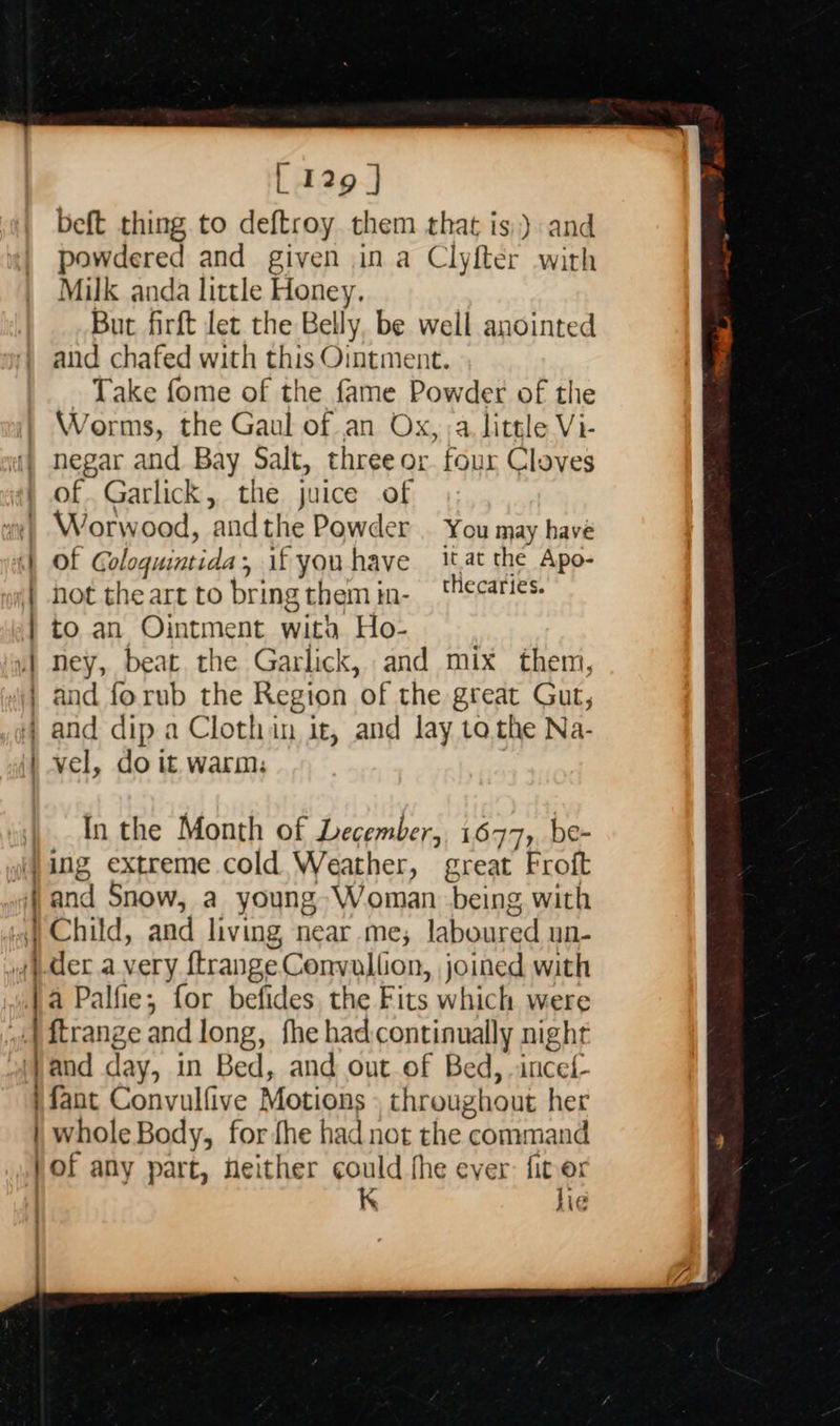   [ I29 | beft thing to deftroy them that is,) and powdered and given ina Clyfter with Milk anda little Honey. But firft let the Belly, be well anointed and chafed with this Ointment. Take fome of the fame Powder of the Worms, the Gaul of an Ox, a little Vi- negar and Bay Salt, three or. four Cloves of. Garlick, the juice of Worw ood, ‘and the Powder . You may have Of Goloquintida, if you have it.at the Apo- not theart to bring themin- _ thecaries. to an Ointment wita Ho- ney, beat the Garlick, and mix them, and forub the Region of the great Gut, and dip a Clothin it, and lay to the Na- vel, do it warm: EEN _— om — as In the Month of Lecember, 1677, be- ing extreme cold Weather, great Froft ) Child, and living, near me, Lheaead un ).der avery ftrange. Lannion joined with | a Palfie; for befides the Fits which were | ftrange and long, fhe had:continually night (}and day, in Bed, and out of Bed, -inced- fant Convulfive Motions throughout her | whole Body, for fhe had not the command }of any part, neither could fhe ever: fiter K hie