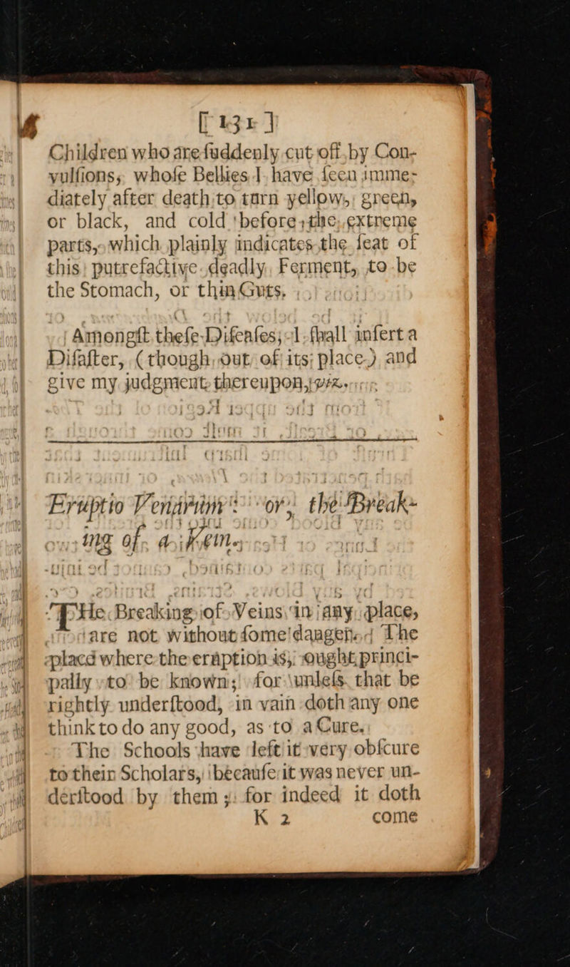         fist Children who arefuddenly cut off,by Con- yulfions; whofe Belkies J. have {ecu imme- diately after death.to tarn yellow, green, or black, and cold 'before,the, ¢xtneme parts, which. plainly indicates,the feat of this) putrefactive.deadly, Ferment, tobe the Stomach, or thin Guts, Amoneft. thefe Difeafes;-1,fhall anfert a Difafter, (though, out, of its; place), and give my judgment thereupon,ivrz.  Evrptio Veniiriny': “or, the Break» ing of. di koeine, | ‘are not withoutfome!dangefn| The gplacd where the eraption is}; ought princi- pally yto! be known;! for \unlels. that be rightly. underftood, in vain doth any one think to do any good, as to a Cure, The Schools ‘have left it very obfcure to thein Scholars, ibécaufeit was never un- déeritood by them ;: for indeed it doth K 2 come 