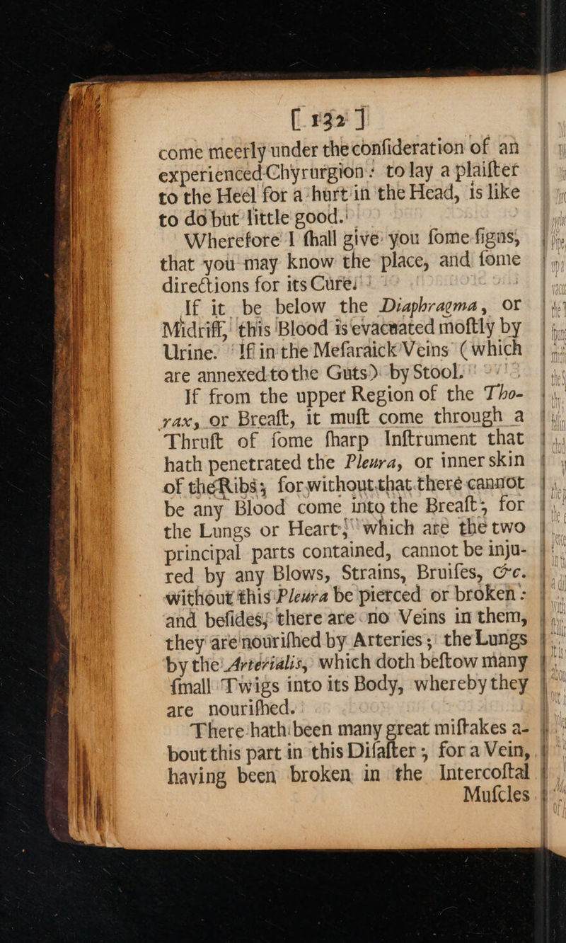       [132] come meetly under theconfideration of an experienced Chyrurgion: tolay a plaifter to the Heel for a‘hurt in the Head, 1s like to do but little good.’ | Wherefore I thall give: you fome-figas, that you may know the place, and fome directions for its Cure. | Tf it be below the Dvaphragma, or Midtiff, this Blood is evacnated moftly by Urine. ‘If in'the Mefaraick’Veins (which are annexed:tothe Guts): by Stool. If from the upper Region of the Tho- rax, or Breaft, it muft come through a Thruft of fome fharp Inftrument that hath penetrated the Pleura, or inner skin of theRibs; for.withoutthat there canvot be any Blood come into the Breaft; for the Lungs or Heart-}“which are the two principal parts contained, cannot be inju- red by any Blows, Strains, Bruifes, Ce. without this'Plewra be pierced or broken : and befidess there are no Veins in them, they arenourifhed by Arteries ;' the Lungs by the! Artevialis, which doth beftow many                         are nourifhed. There ‘hathibeen many great miftakes a- bout this part in this Difafter , fora Vein, having been broken in the Intercoftal Mutcles ~ es Petar ASR mre