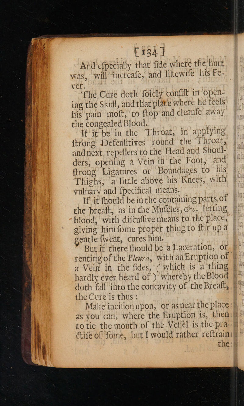   — £1343 And efpecially that fide where the hurt was, will ‘incteafe, and likewife his Fe- ver. : | The Cute doth folely confift in open- ing the Skull, and that plate where he feels his pain’ molt, to ftop and cleanfe away the congealed Blood. If'it-be in the Throat, in applying {trong Defenfitives round the ‘Throat, and next, repellers to the Head and Shoul- ders, opening 2 Vein itt the Foot, and {trong Ligatures or Boundages to his Thighs, (a little above his Knees, with vulnary and fpecifical means. If it fhould be in the containing parts, of the breaft, as in the Mufcles, ec. letting blood, with difcuflive meatis to the place, giving himfome proper thing to ftir up a gentle fweat, cures him. But if there fhould be a Laceration, or a Vein in the fides, ( which is a thing hardly éver heard of ) whereby the Blood doth fall into the concavity of the Breaft, the Cure is thus : Make incifion upon, or asnear the place totie the mouth of the Veflel is the pra-                               ae cee eer rw
