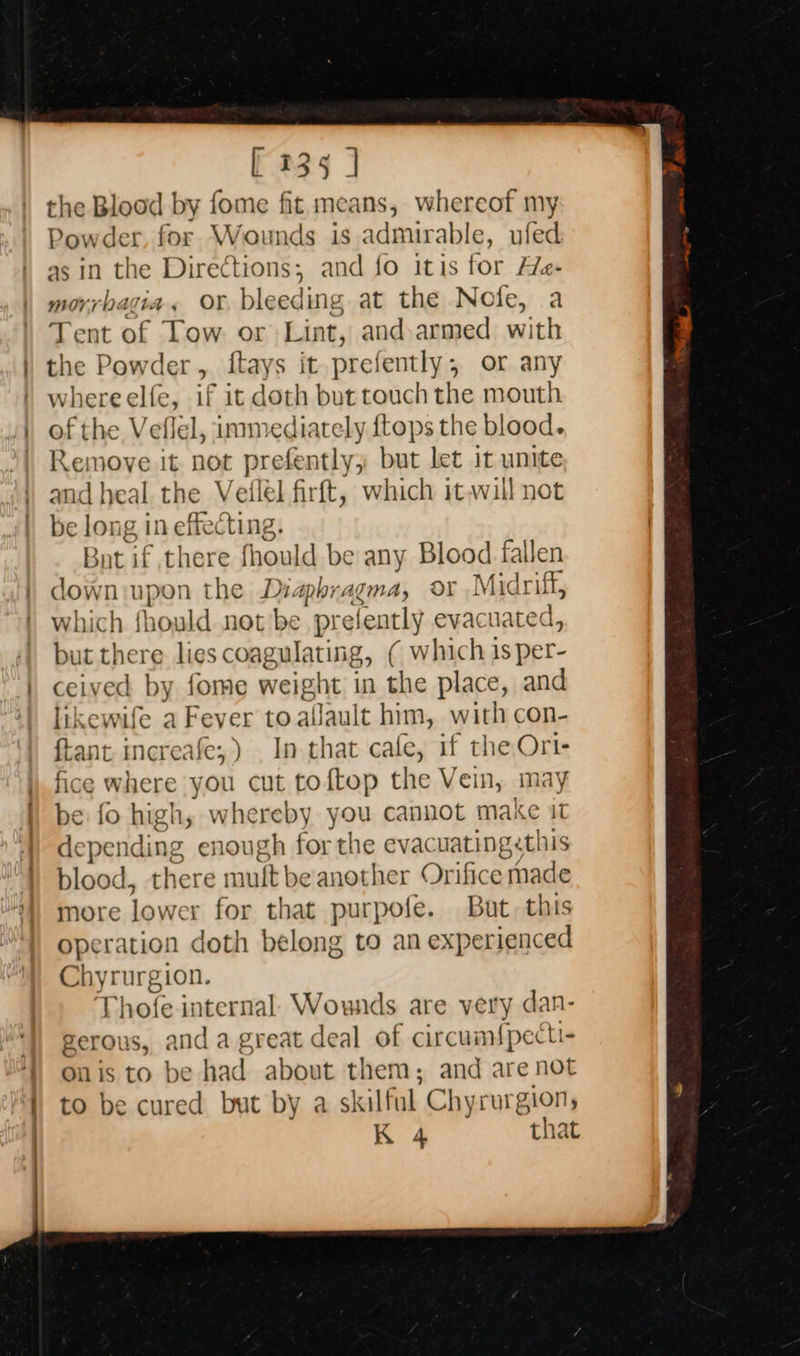                               [ 135 ] the Blood by fome fit means, whereof my Powder, for Wounds is admirable, ufed as 1n the Directions; and fo itis for Hfe- morrbagia, Or. bleeding at the Note, a Tent of Tow or Lint, and-armed with the Powder, ftays it prefently, or any whereelfe, if it doth but touch the mouth of the Veflel, immediately {tops the blood. Remove it not prefently; but let it unite and heal. the V efl [él firft, which it-will not be long 1 in effecting. But if there fhould be any Blood fallen down upon the ts phragma, or Midri uf, which fhould not be pi relently evacuated, but there lies coagulating, ( Ww hich is per- ceived by fome weight in ie place, and lik ewile a Fever to allault him, with con- pant increafe;) In that cafe, if the Ori- fice where you cut toftop the Vein, may be fo high, whereby you cannot make i1 dependi ng enough for the evacuating«this blood, there mult be another Orifice thade more lower for that purpofe. But. this operation doth belong to an experienced Chyrurgion. Phofe internal. Wounds are very dan- gerous, anda great deal of circum{pecti- Onis to be had about them; and are not to be cured but by a skilful Chyrurgion, K 4 that  