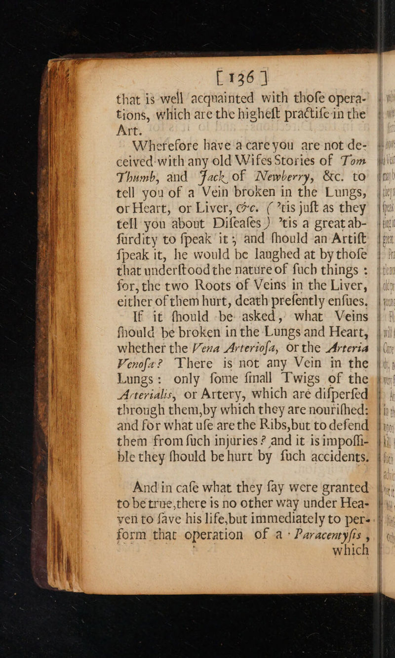  ns tetrad aaa eT ane enero = SS 5 ig ans heater Ut igs i. ~~ precrmenns— ramas se iy a “ a sine eae al a Weal tap cg [136 | that is well acqnainted with thofe opera- tions, which are the higheft practifein the Art. Wherefore have acareyou are not de- ceived:with any old Wifes Stories of Tom Thumb, and Jack, of Newberry, &amp;c. to tell you of a Vein broken in the Lungs, or Heart, or Liver, ec. ( ’tis juft as they tell you about Difeafes ) ’tis a great ab- fardity to fpeak it, and fhould an Artift fpeak it, he would be laughed at by thofe that underftood the nature of fuch things : for, the two Roots of Veins in the Liver, either of them hurt, death prefently enfues. If it fhould -be asked, what Veins fhould be broken in the Lungs and Heart, whether the Vexa Arteriofa, or the Arteria Fenofa? There is not any Vein in the Lungs: only fome ftnall Twigs of the Arterialis, or Artery, which are difperfed through them,by which they are nourifhed: and for what ufe are the Ribs, but to defend them from fuch injuries ? and it is impofli- ble they fhould be hurt by fuch accidents. And in cafe what they fay were granted to be true,there is no other way under Hea- ven to fave his life,but immediately to pers form that operation of a- Paracentyjis , | : which                      