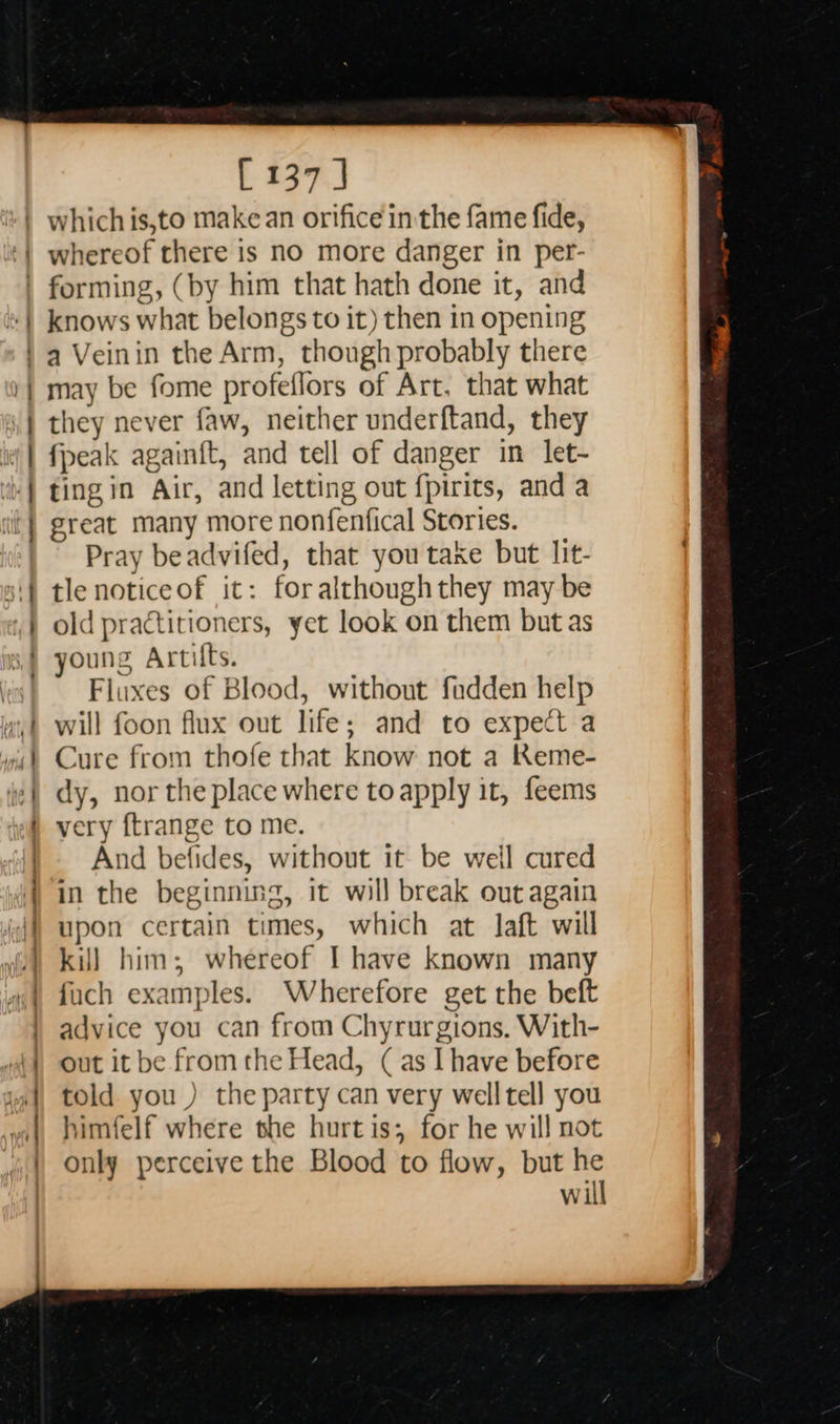   [ 137 | whereof there is no more danger in per- knows what belongs to it) then in opening | eR es  may be fome profel flors of Art, that what they never faw, neither underftand, they {peak againit, and tell of danger in let- ting in Air, and letting out fpirits, and a great many more nonfenfical Stories. Pray beadvifed, that you take but lit tle notice of it: for al though they may be old practitioners, yet look on them but as young Artifts. Fluxes of Blood, without fadden help will foon flux out life; and to expect a Cure from thofe that know not a Keme- dy, nor the place where to apply it, feems very ftrange to me. And befides, without it be weil cured in the beginning, it will break out again upon certain times, which at laft will kil] him; whereof I have known many fuch examples. Wherefore get the beft advice you can from Chyrurgions. With- out it be from the Head, (as I have before told you ) the party can very well tell you himfelf where she hurt is; for he will not only perceive the Blood to flow, but he will