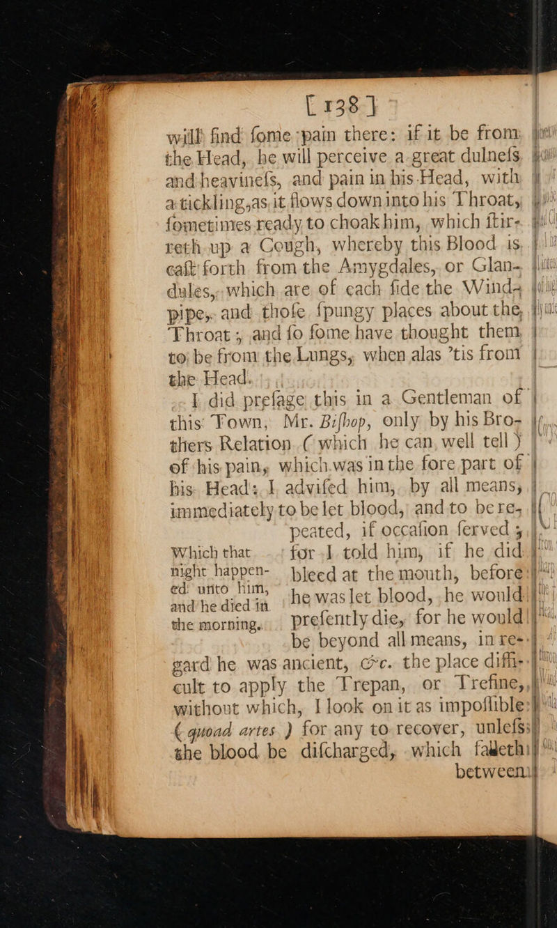     [ 138 ] will: find fome-pain there: if it be from: and-heavinefs, and pain in his-Head, with a tickli ng,as,it flows down into his Throat, ‘ome mes ready to choak him, which itir- reth up a Cough, whereby this Blood 1s east forth from the An nygdales, or Glan- ales, which are of each fide the Wind; pipe, aud t thole {fpungy places about the, Throat ; and fo fome have thought them, to) be from the.Lungs, when alas ’tis from the Head. I did prefage this in a Gentleman of this: Fown, Mr. Bifhop, only by his Bro- thers. Relation (which % can, well tell ) of ‘his Pali wi nicl h.was inthe fore part of his. Head's. advifed him,. by all means, peated, if occafion ferved ; Which that for I told him, if he did night happen- ed: urito him, and he died in the morning. gard he was ancient, @c. the place diffi- cult to app! ly the feels or Trefine, without which, I look on it as impoflible                           ~emmeetts the blood be difcharged, which faideth set eater 