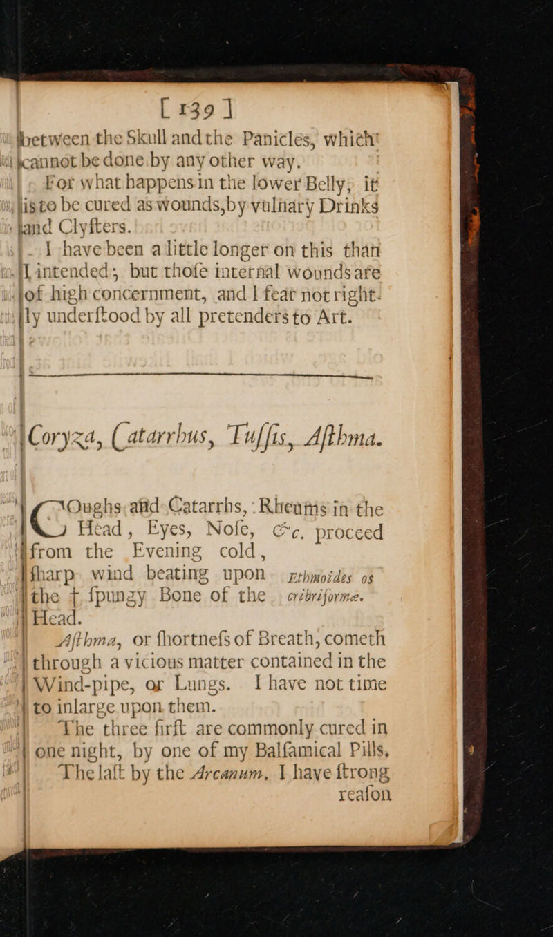                       [ 139 ] between the Skull andthe Panicles, which ‘i cannot be done by any other way. For what happens in me lower Belly, i isto be cured as wounds,by vuliary Drinks land Clyfters. | have been a little longer on this than Lintended; but thofe internal woundsafe lof high concernment, and | fear not right. ily underftood | by all pretenders to Art.  \Coryza, (atarrhus, Tuffis, Afthma. Oughs, afd: Catarrhs, :-Rheamséin the IC Head , Eyes, Nofe, Cc. proceed ifrom the Evening cold, i BP wind beating upon Eshwordbe of 6 {pu mey Bone of the cribriforind. | 4 ce | Ajthma, or fhortnefs of Breath, cometh } through a vicious matter contained in the | Wind-pipe, or Lungs. I have not time ) to inlarge upon them. The three firft are commonly cured in ) one night, by one of my Balfamical Puls, The laft by the Ai canis I have {trong reafon
