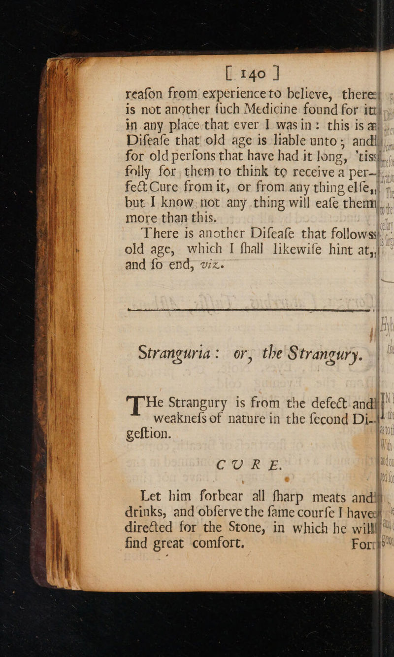                  [ 140 ] reafon from experience to believe, there: is not another {uch Medicine found for itt), in.any place that ever I wasin: this is aj. Difeafe that old age is liable unto; andl), for old perfons that have had it long, ‘tiss}.,, folly for, them to think to receive a per—j, fect Cure from it, or from any thing elfe,,) &gt;, but I know. not any thing will eafe thenmi, ,, more than this. f There is another Difeafe that followss: ;: old age, which I fhall likewife hint at,,}: and fo end, wz.  Stranguria: or, the Strangury. d He Strangury is from the defect andi} weaknefs of nature in the fecond Di-4+! geftion. ‘ Cea s, Let him forbear all fharp meats andi drinks, and obferve the fame courfe I haveel directed for the Stone, in which he willl find great comfort. Forr}o”’ 