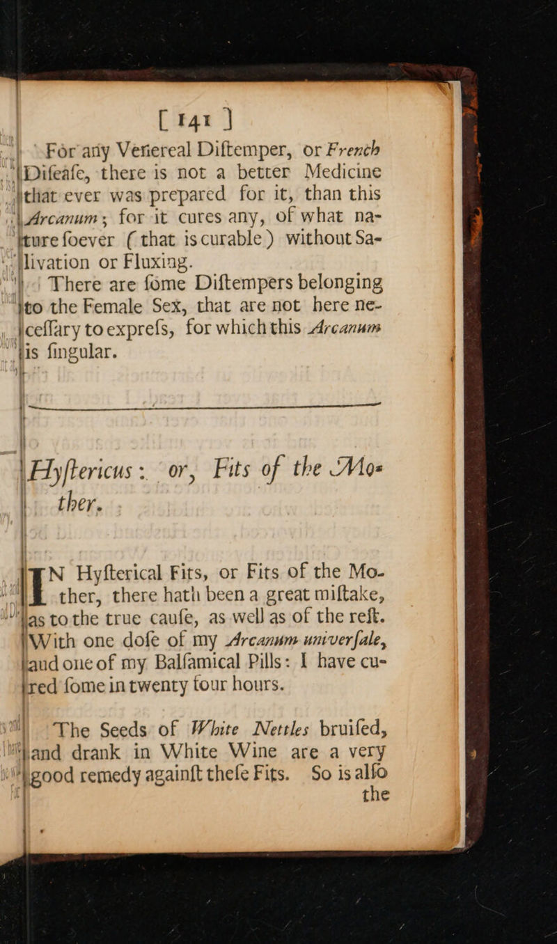 [ r4t | } For arly Veriereal Diftemper, or French -- \Difeafe, there is not a better Medicine that ever was prepared for it, than this ‘Arcanum; for it cures any, of what na- ture foever (that iscurable ) without Sa- ‘-tlivation or Fluxiag. ') | There are fome Diftempers belonging }to the Female Sex, that are not here ne- iceffary toexprefs, for which this Arcanum “fis fingular. | Beee eae —____. \Fy/tericus : or, Fits of the Mos ther. N Hyfterical Fits, or Fits of the Mo- | ther, there hath been a great miftake, Was to the true caufe, as well as of the reft. (With one dofe of my Arcanum univerfale, aud one of my Balfamical Pills: 1 have cu- ired fome in twenty tour hours.