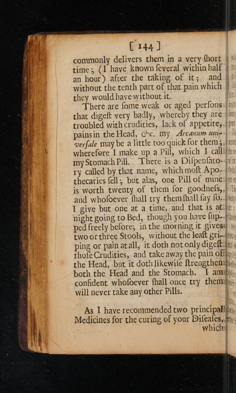 L 144 J commonly delivers them in a very (hort | ' time; (I have known feveral within half | an hour) after the taking of it;, and.) /) without the tenth part of that pain which.) they would have without it. | There are fome weak or aged perfons;) pit that digeft very badly, whereby they are: i troubled with crudities, lack of appetites \|j st! painsin the Head, crc. my Arcanum unin 1 verfale may be a little too quick for thems, | im it wherefore I make up a Pill, which I callli/tis my Stomach Pill. There is a Difpenfato--}0it ry called by that name, which moft Apo--) (ni thecaries fell; but alas, one Pill of mine:}jti is worth twenty of them for goodnefs,,} |} and whofoever fhall try them fhall fay 10. .)in m | I give but one at a time, and that 1s ati}, Af night going to Bed, though you have {up--f(a | ped freely before, in the morning It gives 4 two orthree Stools, without the leaft grin; ping or pain atall, it doth notonly digelt:}in thofe Crudities,. and take away the pain offi) the Head, but it doth likewile ftrengthemiin) both the Head and the Stomach. | amnijijj confident whofoever fhall once try them}, will never take any other Pills. As I have recommended two principallfa,, Medicines for the curing of your Difeates,P). which