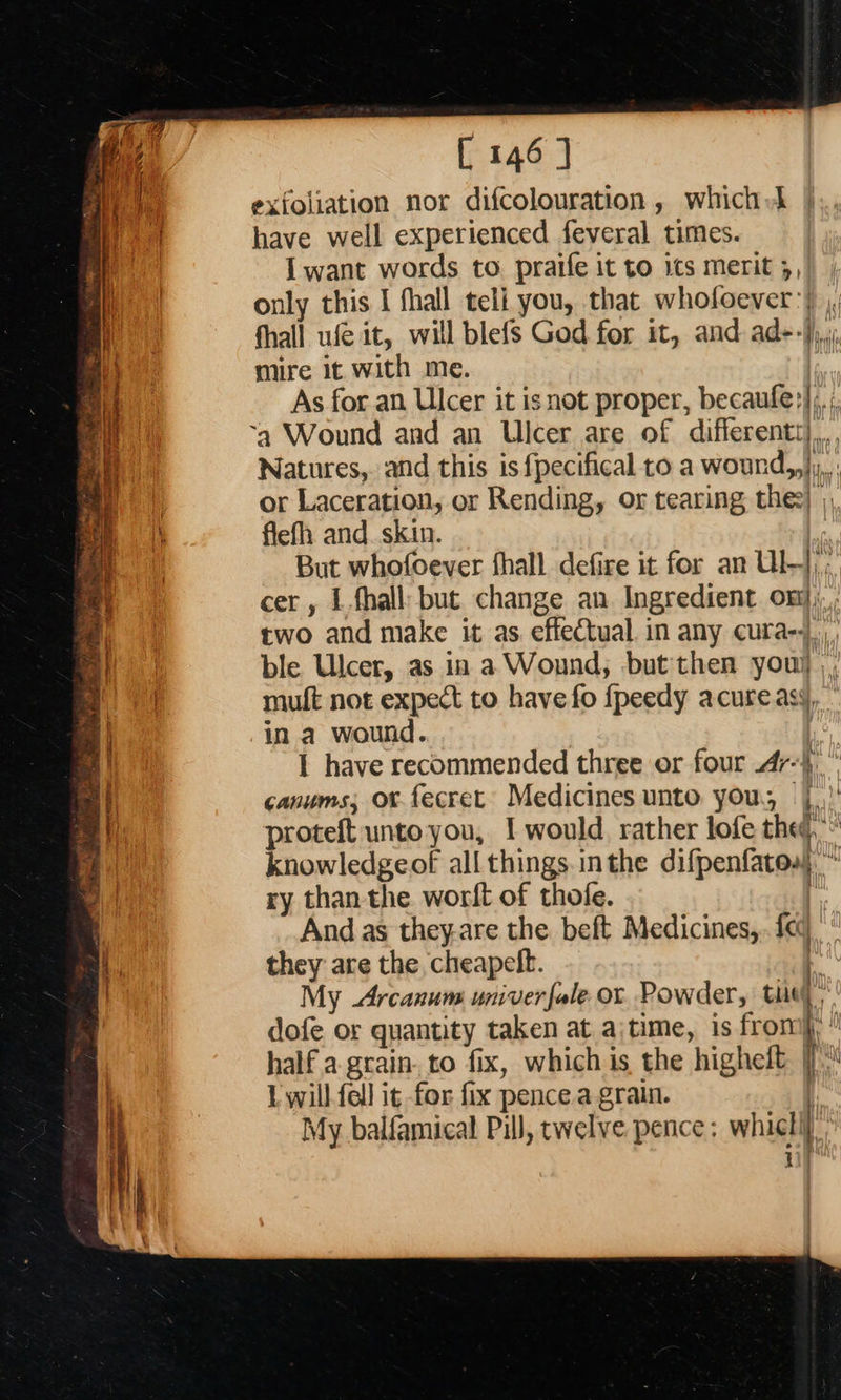                                [ 146 ] exfoliation nor difcolouration , which} | have well experienced feveral times. I want words to. pratfe it to 1¢s merit 5, only this I fhall teli you, that whofoever:) , fhall ufe it, will blefs God for it, and ad--};,,,: mire it with me. | As for an Ulcer it isnot proper, becaufe?];.;, Natures, and this is fpecifical to a wound,,},.: or Laceration, or Rending, or tearing thee) ; flefh and. skin. But whofoever fhall defire it for an Ul-],; cer , Lfhall: but change an Ingredient on}, two and make it as effectual. in any cura-7|,,,_ ble Ulcer, as in a Wound; but then you) ,, muft not expect to have fo {peedy acureasy, in a wound. 3 I have recommended three or four 47}, canums; ox fecret Medicines unto you, |.’ proteft unto you, I would. rather lofe the, knowledgeof all things.inthe difpenfatoss. ~ ry than the worlt of thofe. j And as theyare the beft Medicines, fe] they are the cheapelt. ‘ My Arcanum univer fale or Powder, thie) dofe or quantity taken at ajtime, is from, half a-grain. to fix, which is the higheft |) L will fell ig for fix pence a grain. My balfamical Pill, twelve pence; whichi} i