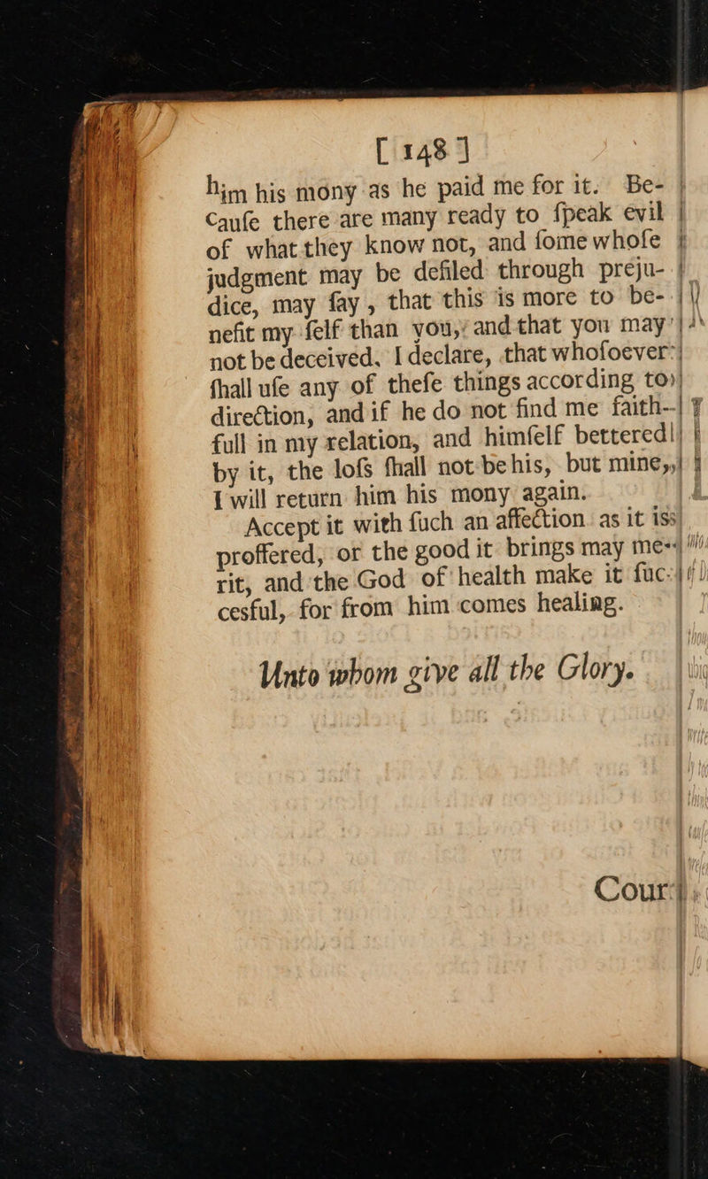    [ 148] him his mony as he paid me for it. Be- | Canfe there are many ready to fpeak evil | of what they know not, and fomewhofe | judgment may be defiled through preju- | dice, may fay, that this is more to be- -| |/ nefit my felf than you,’ and that you may’|+' not be deceived. I declare, that whofoever:) fhall ufe any of thefe things according to») direction, and if he do not find me faith--| ¥ full in my relation, and himfelf bettered|} | by it, the lofs fhall not be his, but mine,,| | {will return him his mony again. Accept it with fuch an affection. as it iss proffered, or the good it brings may me= rit, and the God of health make it fuc-4/)) cesful, for from him comes healing. Unto whom give all the Glory. 