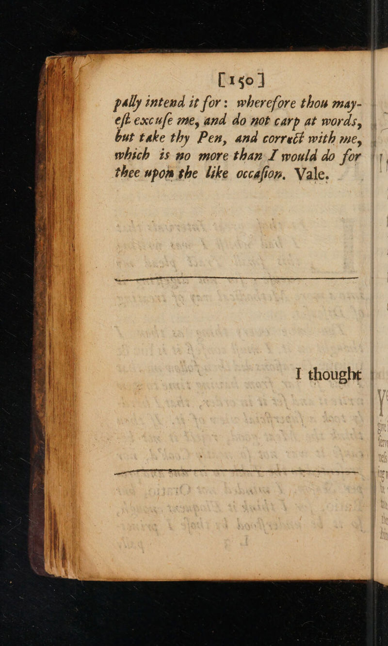      [150 ] pally intend it for: wherefore thou may- eft excufe me, and do not carp at words, but take thy Pen, and correét with me, | which is no more than I would do for | thee upom the like occasion. Vale. I thought |