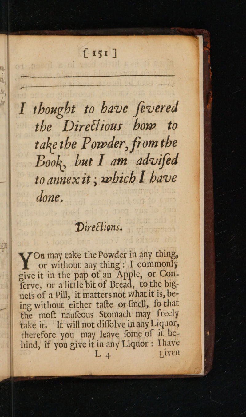 the Directious bow to take the Powder, from the Book, but 1 am advifed to annex it ; which I have done. Directions. On may take the Powder in any thing, or without any thing : I commonly give it in the pap of an Apple, or Con- ferve, or alittle bit of Bread, tothe big- nefs of a Pill, it matters not what it is, be- ing without either tafte or fmell, fo that the moft naufeous Stomach may freely take it. It will not diflolve in any Liquor, therefore you may leaye fome of it be- hind, if you give it in any Liquor: Ihave L, 4 eiven