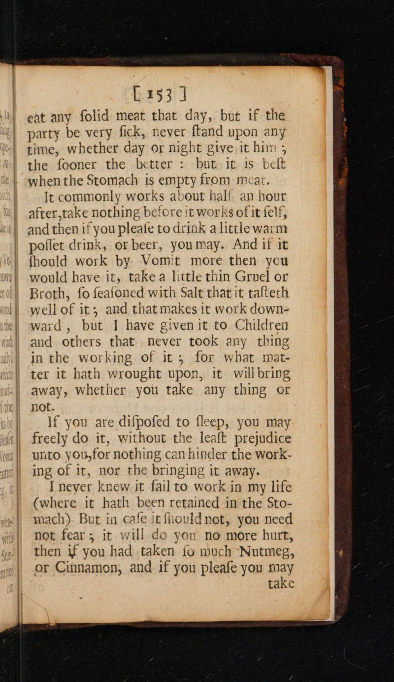   [153] eat any folid meat that day, but if the party be very fick, never ftand upon any time, whether day or night give. it him ; the fooner the better : but it is belt whenthe Stomach is empty from meat. Ic commonly works about half. an hour after,take nothing before it works of it felf, and then if you pleafe to drink alittle warm poflet drink, or beer, youmay. And if it fhould work by Vomit more then you would have it, takea little thin Gruel or Broth, fo feafoned with Salt that it tafteth well of it; and that makes it work down- ward, but I have given it to Children and others that never took any thing ter it hath wrought upon, it will bring away, whether you take any thing or not. If you are difpofed to fleep, you may freely do it, without the leaft prejudice unto you,for nothing can hinder the work- ing of ir, nor the bringing it away. I never knew it fail to work in my life (where it hath been retained in the Sto- mach). But in cafe it fhould not, you need not fear; it will do you no more hurt, then if you had taken fo much Nutmeg, or Cinnamon, and if you pleafe you may take