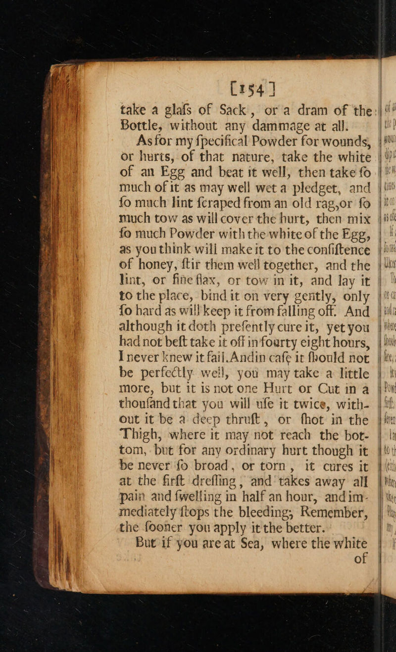  Sia ay et oe Some ae a &lt;= + aa eee eS, Re eae 3 — Tn ae eat So is Se aa Se ey = Ses Ea! [154] take a glafs of Sack, or a dram of the Bottle, without any dammage at all. As for my fpecifical Powder for wounds, or hurts, of that nature, take the white of an Egg and beat it well, then take fo much of it as may well wet a pledget, and fo much lint fcraped from an old rag,or fo much tow as will cover the hurt, then mix fo much Powder with the white of the Egg, of honey, ftir them well together, and the lint, or fine flax, or tow in it, and lay it to the place, bind it on very gently, only {o hard as will keep it from falling off’ And although it doth prefently cure it, yet you had not beft take it off in foarty eight hours, be perfectly weil, you may take a little more, but it isnot one Hurt or Cut in a thoufand that you will ufe it twice, with- out it be a deep thruft, or fhot in the Thigh, where it may not reach the bot- tom, but for any ordinary hurt though it be never fo broad, or torn, it cures it at the firft drefling , and‘ takes away all pain and fwelling in half an hour, andim- mediately {tops the bleeding, Remember, the fooner you apply it the better. But if you are at Sea, where the white of                            = RE A oad - —