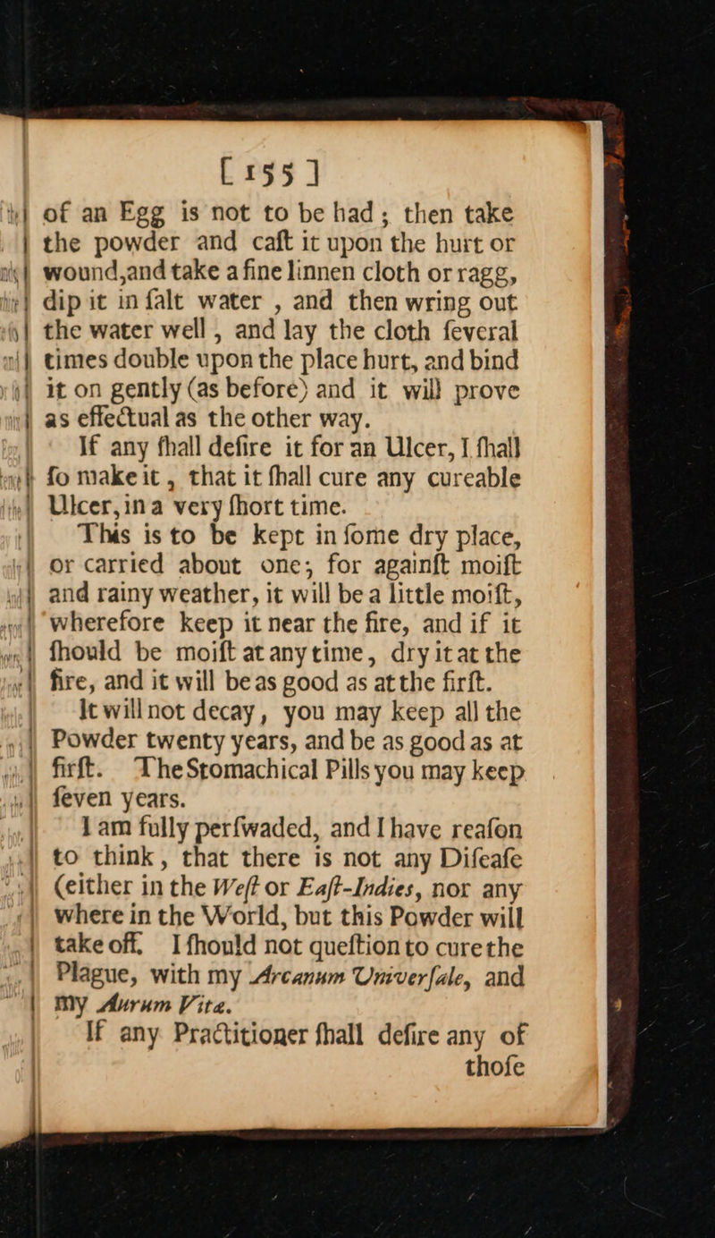 : = ea LN ES t — = ~——J ———   [155] of an Egg is not to be had; then take the powder and caft it upon the hurt or wound,and take a fine linnen cloth orragg, dip it in falt water , and then wring out the water well , and lay the cloth feveral times double upon the place hurt, and bind it on gently (as before) and it wil} prove as effectual as the other way. If any fhall defire it for an Ulcer, I fhall Ulcer, ina very fhort time. This isto be kept in fome dry place, or carried about one; for againft moift and rainy weather, it will bea little moift, wherefore keep it near the fire, and if it fhould be moift atanytime, dry itat the fire, and it will beas good as atthe firft. It willnot decay, you may keep all the 1am fully perfwaded, and Ihave reafon  where in the World, but this Powder will takeoff. I fhould not queftionto curethe Plague, with my Arcanum Umverfale, and my Aurum Vita. If any Practitioner fhall defire any of thofe