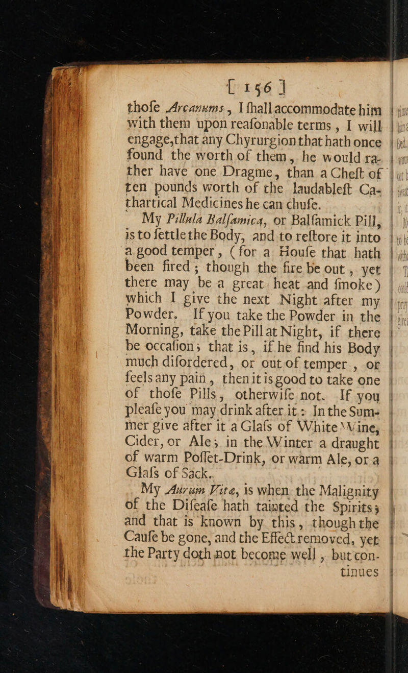  L156 ] thofe Arcanums , I fhallaccommodate him with them upon reafonable terms , I will engage,that any Chyrurgion that hath once found the worth of them, he would ra- ther have one Dragme, than a Cheft of ten pounds worth of the laudableft Ca- thartical Medicines he can chufe. My Pillula Balfamica, or Balfamick Pill, is to fettlethe Body, and to reftore it into a good temper, (for a Houle that hath been fired; though the fire be out , yet there may be a great heat and fmoke ) which I give the next Night after my Powder. Ifyou take the Powder in the Morning, take the Pillat Night, if there be occalions that is, if he find his Body much difordered, or out of temper., of feelsany pain, thenitisgood to take one of thofe Pills, otherwife not. If you pleafe you may drink after it.: In the Sum- mer give after it a Glafs of White \Vine, Cider, or Ale; in the Winter a draught of warm Poffet-Drink, or warm Ale, or a Glafs of Sack. My Aurum Vite, is when. the Malignity of the Difeafe hath tainted the Spirits; and that is known by this, though the Caufe be gone, and the Effectremoved, yet the Party doth not become well , but con- tinues                          a = — 