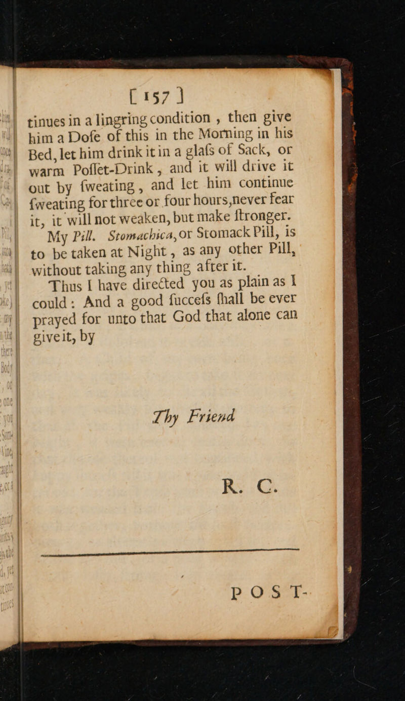  197 3 tinues in a lingring condition , then give him a Dofe of this in the Morning in his Bed, let him drink itin a glafs of Sack, or warm Poflet-Drink , and it will drive it out by fweating, and let him continue {weating, for three or four hours never fear it, it will not weaken, but make {tronger. My Pill. Stomachsca, Or Stomack Pill, is to be taken at Night, as any other Pill, without taking any thing after it. Thus I have directed you as plain as I could: And a good fuccefs fhall be ever prayed for unto that God that alone can givelt, by  Thy Friend