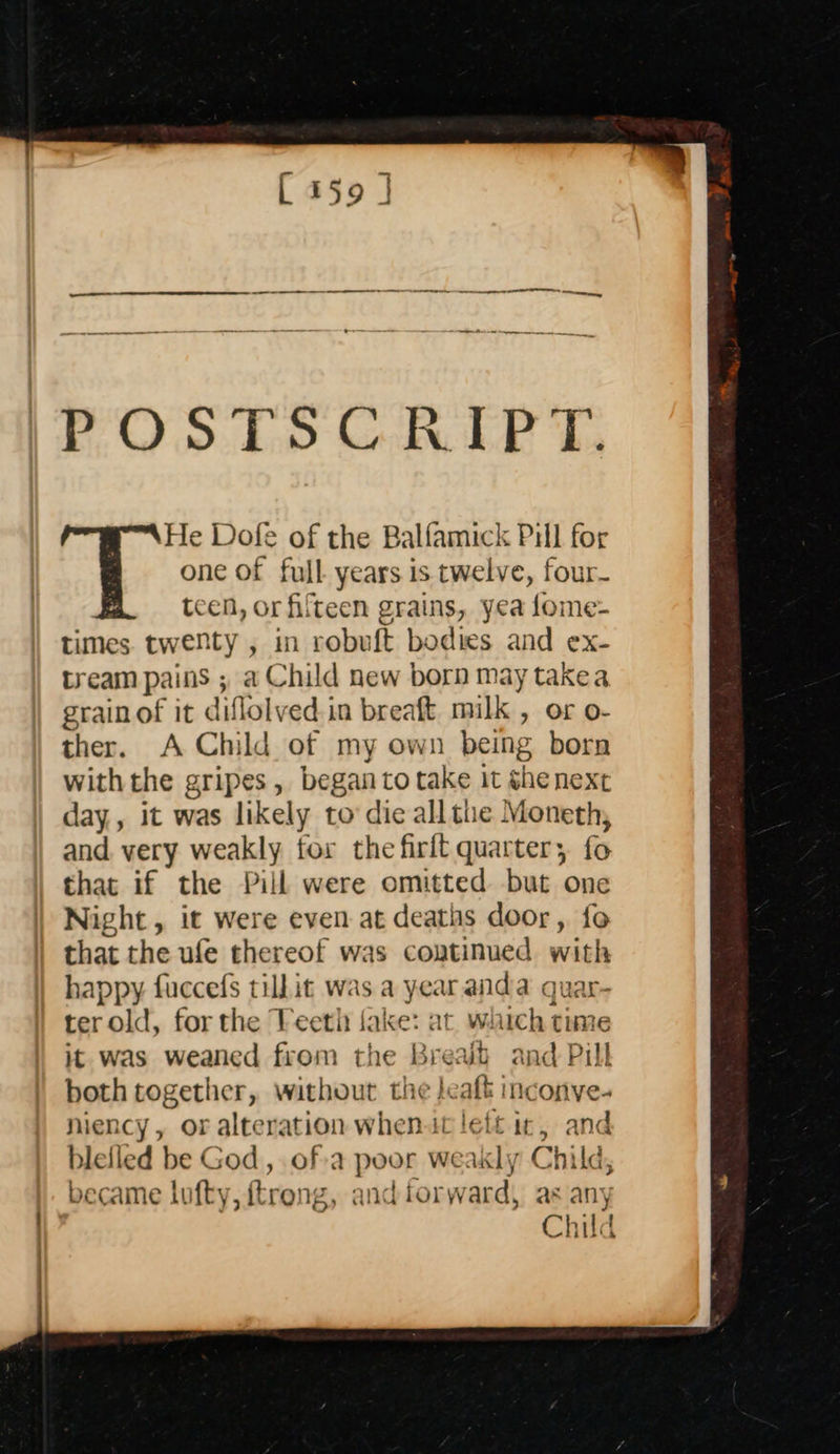    POs Ds GREP T, He Dofe of the Balfamick Pill for one of full years is twelve, four- teen, or fifteen grains, yea fome- times. twenty , in robuft bodies and ex- tream pains ; a Child new born may takea grainof it diflolved in breaft. milk , or o- ther. A Child of my own being born withthe gripes, began to take it shenext day,, it was likely to die all the Moneth, and very weakly for the firft quarter; fo that if the Pill were omitted but one Night, it were even-at deaths door, fo that the ufe thereof was continued with happy. fuccefs tilhit was a year anda quar- ter old, for the Veeth fake: at which time it was weaned from the Bread and Pill both together, without the jeaft inconve- niency, or alteration when.it left ir, and bleiled be God , ofa poor weakly Child, became lufty, ftreng, and forward, as any Child