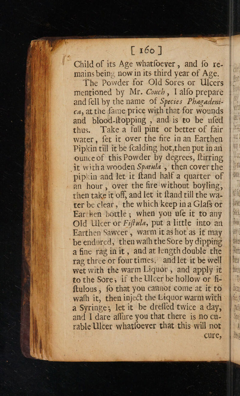  [ 160 | Child of its Age whatfoever, and {fo re- mains being now in its-third year of Age. The Powder for Old Sores or Ulcers mentioned by Mr. Couch, I alfo prepare and fell by the name of Species Phagadent- ca, atthe fame price with that for wounds and blood-{topping , and is to be ufed thus. Take a full pint or better of fair water, fer it over the fire in an Earthen Pipkin till ic be fcalding hot,then put in an ounceof this Powder by degrees, ftirring pipkin and let it ftand half a quarter of an hour, over the fire without boyling, then take it off, and let it ftand till the wa- ter be clear, the which keep ina Glafs or Earthen bottle ; when you ufe it to any Old Ulcer or Fiffula, put a little into an Earthen Sawcer , warm it ashot as if may be endured, then wath the Sore by dipping a fine rag init, and at lengthdouble the rag three or fourtimes, and let it be well wet with the warm Liquor , and apply it to the Sore; if the Ulcer be hollow or fi- ftulous, fo that you cannot come at it to wath it, then inject the Liquor warm with a Syringe; let it be drefled twice a day, and I dare aflure you that there is no cu- rable Ulcer whatfoever that this will not cure,                               