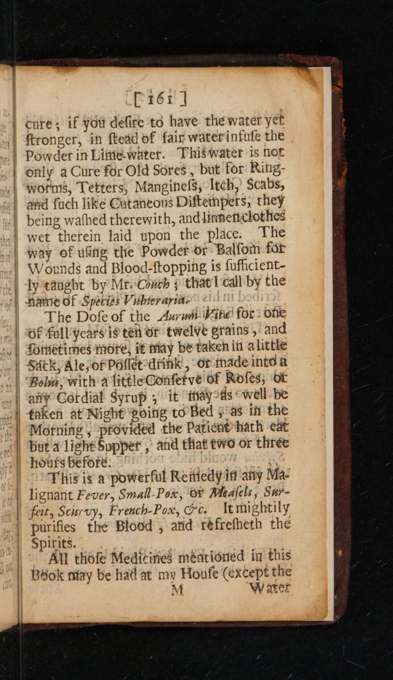 cee a  [116i ] cure; if you defire td have the water yet Powder in Littie-water. Thiswater is not only a Cure for Old Sores , but for Ring- worn, Tetters, Manginefs, Itch, Scabs, and fuch like Cutaneous Diftetnpers, they wet therein laid upon the place. The Wotnds and Blood-ftopping is fufficient- lycaught by Mr. Conch ; that l call by the The Dofe of the Aurwit:Wite! for: one Of full’ years ig ten or twelve grains , and Bolvs, with a littleGonfetve' of Rofes; ot aly Cotdial Syrup 3 it tayoas “well be fakeh at Night voing to’ Bed }-as if the Mofiing , provided the Paticnt-hath eat hours before: | at This is a powerful Remedy if any Ma- feit, Scurvy, French-Pox, Ge. It mightily  Spirits. All thofe Medicines méntioned in this Bdok may be hadat my Houfe (except the M. W ater 