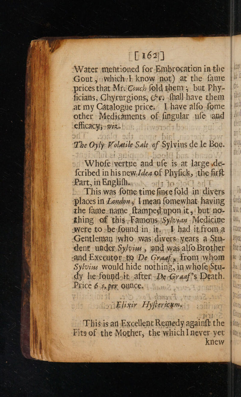  [ 163) | Water mentioned for Embrocation inthe Gout , ;whichyl know not) at the. fanre |! prices ‘that Mr:' Conch fold theny; but Phy- ficians; Chyrurgions; ee) -fhall-have them at my Catalogue price. Lhave alfo fome other Medicaments of fingular ufe iand efficacy ora.                 The Oyly Volatile Salt of Sylvius de le Boe. || \ Whofe vertue and-ufe is.at largesde- | {cribed in his new.Jdea.of Paylick, the firt | | Part, in Enghifh.. E This was fome time finee fold in’ divers places in Loxdows Imean fomewhat, having a the fame name {tamped:upon it,‘ but’ no- e| | thing of thisyFamons, |Sy/vean ‘Medicine pt a were to be found in. it,-P had.itfroma |i | Gentleman twho. was: divers: years a Ste |) dent under, Sy/yius , and was.alfo Brother |! and Executerte ‘De Graaf.y,from whom jt | Sylvius would hide nothing, inwhofeStu- |) dy he-found-it after -De-Graaf?s Death. |! Price 6.5. per, Ounce, iM “Elixir Hyftericym, i | Thisis an-Excellent Remedy againft the ‘i | bits of the Mother, the whichI never-yet |i, knew |