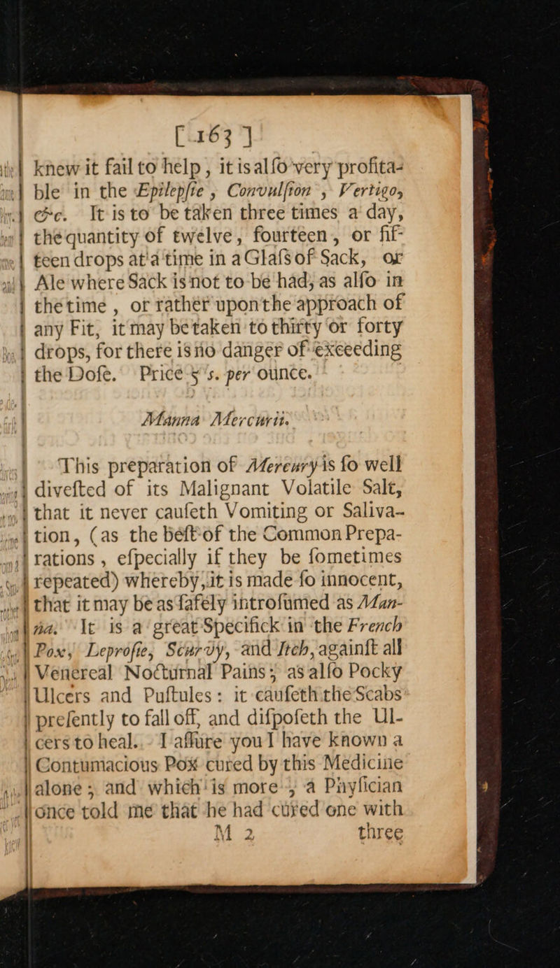   [163 | iy | knew it fail to help , it isalfo very profita- «| ce. Tt isto be taken three times a day, »| the quantity of twelve, fourteen, or fif- | teen drops at'a‘time in aGlafsof Sack, or i Ale where Sack is not to-be had; as alfo in | thetime , or rathér upon'the approach of | any Fit, it may betaken to thirty ‘or forty | drops, for there iso danger of exceeding | the Dofe. Price-5's. per ounce. Manna Atercurit. This preparation of AZerenry-is fo well /} divefted of its Malignant Volatile Salt, i that it never caufeth Vomiting or Saliva- .|tion, (as the béeftof the Common Prepa- rations , efpecially if they be fometimes y, 4 repeated) whereby,.it is made fo innocent, ww | that it may beasfafely introfumed as AZan- giaa. It is a‘ great Specifick in the French | Pox, Leprofie, Scurvy, and Itch, againtt all ,,., | Wenereal Nocturnal Pains; as alfo Pocky \Ulcers and Puftules: it caufeth theScabs ) prefently to fall off and difpofeth the Ul- \ cers to heal..- I affure youl have known a | Contumacious Pox cured by this Medicine .,,Jalone 5 and which' is more, a Piylfician once told me that he had cuyed ene with | M 2 three 