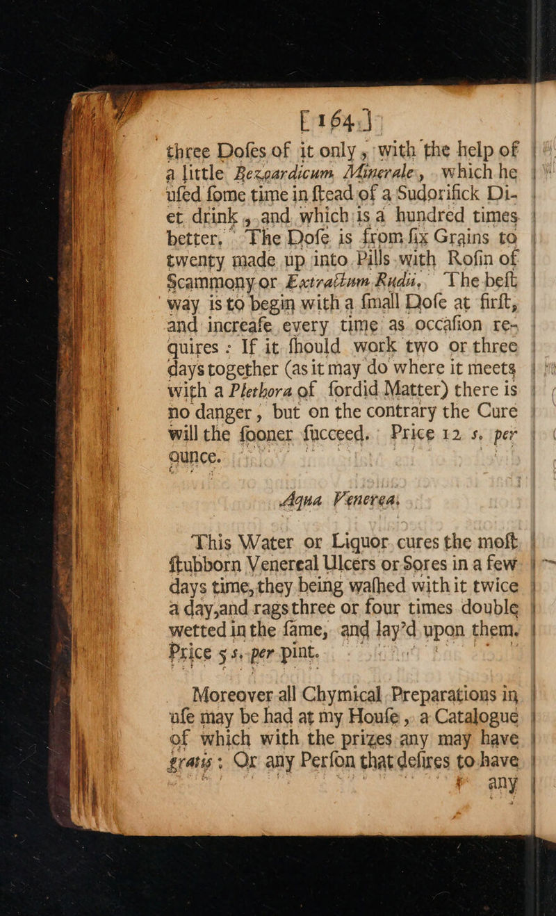  E164.) alittle Bezoardicum Minerale, . which he ufed fome time in ftead of a Sudorifick Di- et drink ,,and, which:is a hundred times better. The Dofe is from fix Grains to scammony or Extrattum Rudu,. The belt Way isto begin with a {mall Dofe at firft, and increafe every time as occafion re- quires : If it fhould work two or three days together (as it may do where it meets with a Plethora of fordid Matter) there is no danger, but on the contrary the Cure will the fooner fucceed. Price 12 5, per aunce. Aqua Venerea, This Water or Liguor.cures the moft {tubborn Venereal Ulcers or Sores in a few days time, they being wafhed with it twice a day,and rags three or four times double wetted inthe fame, and lay upan them. Price Stipe pint. Moreover all Chymical Preparations in ufe may be had at my Houfe ,. a Catalogue of which with the prizes any may have gratis; Ox any Perfon that defires to.have ‘ | pany                            tis tm Til ne a en ~aniinne
