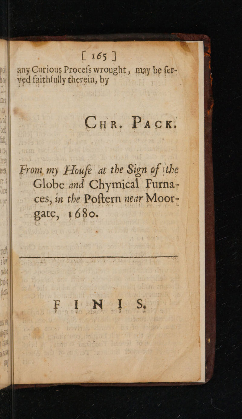 L 165 | end Onur} 1a D rato ure . 7 C any Curious Procefs wrought, may be fer- ved faithfully therein, by Cur. Pack. From, my Houfe at the Sign of ithe Globe and Chymical Furna- ces, im the Poftern near Moor- gate, 1680.