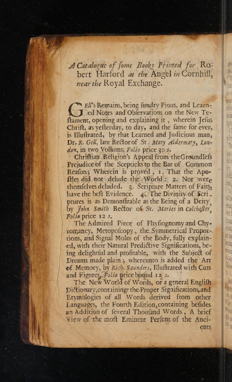 A Catalogue of fome Books Printed Ry Ro- bert Harf ord .at the Angel z inC ornhill, near the Royal Exchange. ed Notes and Obfervations on the New Te- ftament, opening and explaining it , wherein Jefus Chrift, as yefterday, to day, and the fame for ever, is Illuftrated, by that Learned and Judicious man, Dr. R. Gel, lace ReGtorof St, Mary Aldermary, Lon- don, in two Vollums; Folio price 30's. Chriftian Religion’s Appeal from theGroundlefs Prejudice of the Scepticks to nt Bar of Common Reafon; Wherein is provéd , 1. That the Ape- files did not’-delude the World : 2. Nor were themfelves deluded. 3. Seripture Matters of Faith have the beft Evidence. © 4. The Divinity of Scri- Lae is as Demonftrable as the Being of a Deity. by fobs Smith Rector of St. Marzes in colchefter. Folze price 12 5. The Admired Pyece of Phyfiognomy and Chy- romancy, Metopofcopy, the Symmetrical Propor- tions, and Signal Moles of the Body, fully explain- ed, with their Natural Predictive Significations, be- ing delightful and profitable, with the Subje& of Dreams made plains ; whereunto 3s added the Art of Memory, by Rich. Saunders, Iiluftrated with Cuts and Figures Folio oo bound 12 s. The New World of Words, or a general Englifh Didtionary,contuiningr the. Proper Significations. and Erymologies of all Words derived ftom other Languages, the Fourth Edition,containing befides an Addition of feveral Thoufand Words, A brief View of the moft Eminent Perfons of the Anci- ents