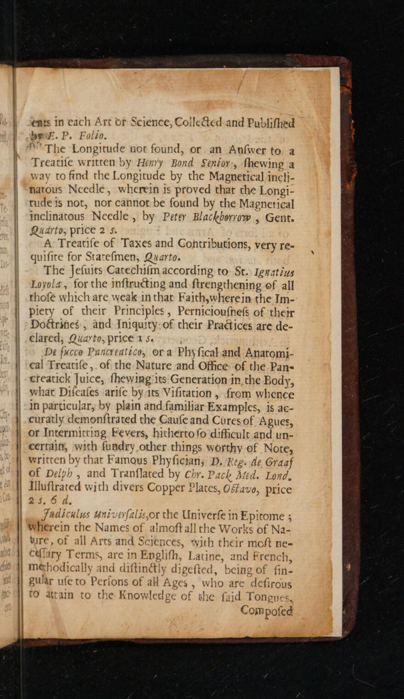 ee a ents in each Art or Sc bee. P. Folzo. ©’ The Longitude not found, or an Anfwer to a aeeuingy written by Henr'y Bond Senior > fhewing a ay to find the Longitude by the Magnetical incli- natous Needle, wherein is fate that the Longi- tudeis not, nor cannot be found by the Magnetical inclinatous Needle, by Petey Blackborrow , Gent. Quarto, price 2 s. A: Treatife of Taxes and Cohtributions, very re- quifite for Statefmen, Quarto. The Jefuits Catechifm according to: St. Iggatius Loyola, for the inftructing and ftrengthening of all thofe which are weak in that Faith,wherein the Im- piety of their Principles, Pernicioufnefs of their Dodrines., and Iniquity.of their Practices are de- clared, Quarto, price 15. De fucce Pancreatico, ora Phyfical.and Anatomi- cal Treatife,. of the Nature and Office of the Pan- creatick Juice, roe pin its Generation in the Body, what Difeafes arife by irs Vifitation , from whence In particular, by plain and familiar Examples, is ac- curatly demonftrated the Gaufe and Cures of Agues, or Intermitting Fevers, hitherto fo difficult and un- certain, with fundry other things worthy of Note, written by that Famous Phy fician, D. Keg: de Graaf of Delph , and Tranflated by Chr. Pack Med. Lond, Illuftrated Wi ith divers Copper ! ‘a tes, OF avo, price oa, 0 a. Fadiculus uni or the ple wwii daa Wherein the Names of “almof allthe Works of Na wire, of all Arts and Sciences, with their : moft ne- cdlary Terms, are in pelith Latine, and French, mehodically and diftin€ly di igefted, being of fin- gular ufe to Perions of all Ages , wh 10 are defirous i he attain to the Biatitedin of eS oh aid Tonpux i I} ience, ColleGed and Publithed * Com pofed