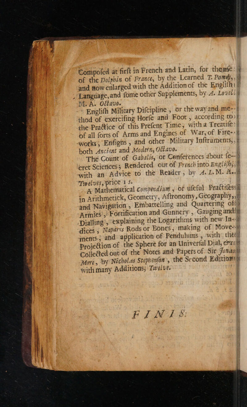 Compofed at firft in French and Latin, for themfe of the Dolphin of France, by the Learned T. Pome, and fiow enlarged with the Addition of the Englifh: ni. A. Ofb aud. ee aes = thod of exercifing Horfe and Foot , according to» the Pra@ice of this Prefent Time, witha Treatife: bf all fortsof Arms and Engines.of War, of Fire- works, Enfigns , and other Military Inftruments, both Ancient arid Modern, Offavo. The Count‘ of Gabalis, or Conferences About fe- ret Scierices; Rendered out of French into Engli(bs Twelves, price 1 $. Dialling’, explaining the Logarithms with new In- Colle@ed out of the Notes and’ Papers of Sir Jona: More, by Nicholas Stephenfow, the Second Bditiony with many Additions; Twelve. FIM LS —