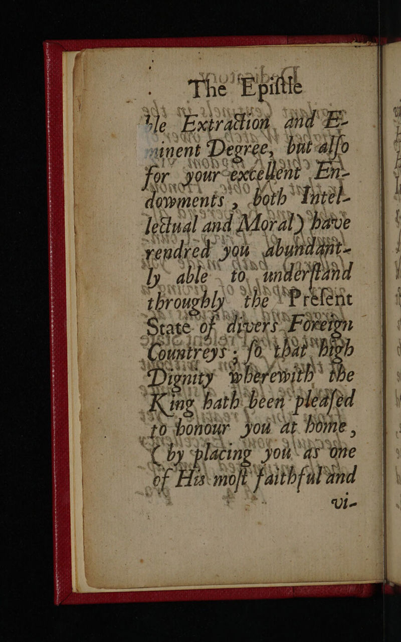 SS SEIN Sa) Epittle tle Extraton and B- sinent Degree, bpt-alfo jor. yourcextelent . En- dowments , both’ Tutel- letinal and Moral) pave rendred yon dbyndint. Ty able ~ to. underfland throughly ‘the YP refene “Countreys ; fo. that Bigh Dignity ‘wherewith tbe King. bath been ‘pleafed “to honour you at bome , An placing Jona Whe of Ha moj faithful and Ul- 