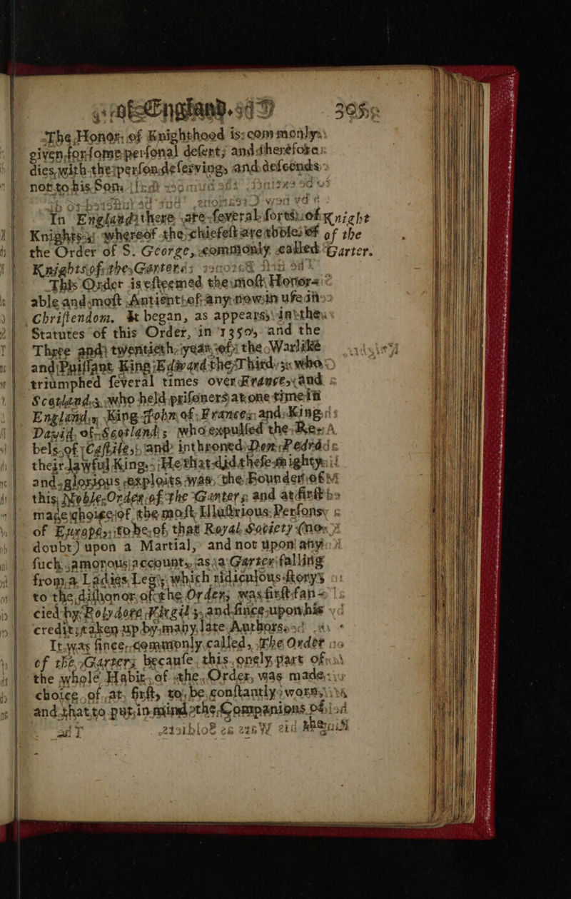 pmtengiand.sdD 30H The Honot, of Knighthood is: com mortilys eivenforfome-perfonal defent; and therefore: | dies with.theiperfoadelerving, anddefeends a P norstobis Som ified vsdmudats finisxs od: In Engdandithere ate-feveral fortsiokg niche a Knightsa; whereof the chicfelt aretbdfe: OF of the . We the Order of S. George, commonly called Garter. | Kaightsiofithe,Gantends 19 y fin 5d} | ‘This Order is efteemed the nol Honors « | Hl | able andsmott Antientief any mown ufedht an | Chriftendom. & began, as appears\dnithe. iW 2 | Statutes of this Order, in ‘13505. and the Bans '| Three andi twentieth: iyean ef the Warlike leet He «| and\Puillant King iE divqed thesT hitdy 50 whe a «| triumphed feveral times over Rremse,xand ial Scotland, who held prifoners at one time if ya | Englands, King Gohm of Frances: and King, HT | Dawid, of Scotland; who expulfed the Res A ea || bels.of yCa(tite,} ant inthroned) Dom # edrad / | theirlawful King. He that-did.shefeta ightys i! RMB «| and glosious exploits was the Rounderof! i i} this: Noble-Orden of the Genter s and atfirt bs made ghoigciof the most Lllu@rious:Perfonsy < of Europe to be,of that Royal Society (nee doubt) upon a Martial, and not upon' any fuck ,amonous|account,, as \a Gurice falling | froma Ladies Legis which ridicniousorys | to the dithonor,ofathe Orden; wastistfan = | | cied-hy Roly dove Kirgi 5,andfuceuporwhis | crediticaken up dy,many.late Aarborsosd 9 It.was fince, cemmpnly,called, Fhe Ovdet oc | of the oGarters becanfe, this. onely part ofn. iy | the whole Habit.of the, Order, was. made,:\. , | choice of at, Grit, ro), be, conftantlys wones\i and_thatto put;in.myind othe Companions ofjied t , : . a: a. 24391 Dl06 2& etek yy cht RBSr 5 “ aS == ——= = 2 EA Fe . we SIN eS ie ore Pane Ss - ee roe ie atte he 2 ogi gis” 6 > . ; tia SM RN Sat Eta. os i = == = === aman eee So wii j