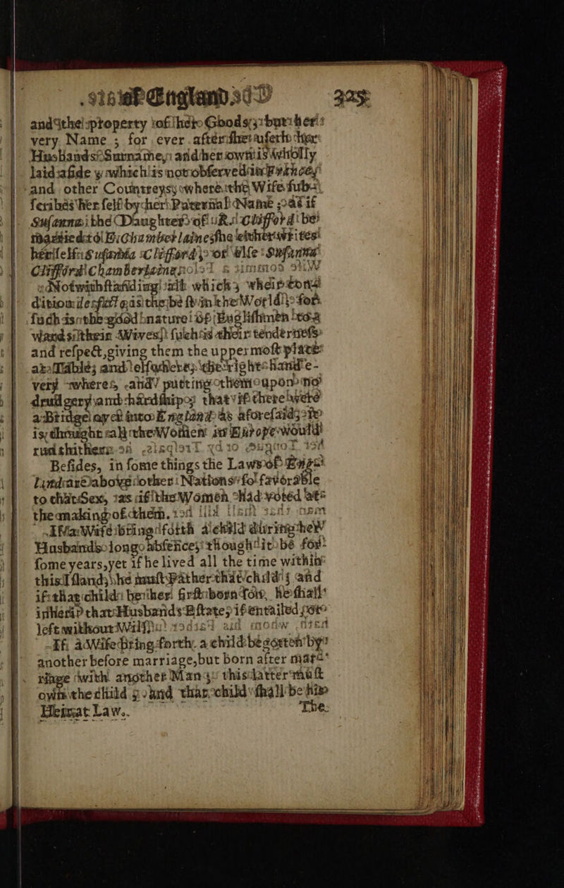. aie England sc andSthelsptoperty tof iheto Gbod 731 byt her: very. Name ; for ever .aftemfhetauferto tex HusbandsiSurname,: ander owntiS Wwitolly laidsafide y avhich!is nowobfervedim Frith cey and other Countreysy wheré:the Wife fb: feribas her felfibycher\Parernal Name ad if Sufennwi thé Daug hres of sR. clifford be? rautiedst ol BiGhambct lainesthe eiuher svt ites hénile bins ufrbia sc lifford\> or elle: Supanme Clifford chambertaingnolst s ummos sti ,dNotwithftafiding! ath which; wheir tons disiomie fait pasithe be fyinkhe Worldi}: for fudh dsntbe-gidod bnature! Of Bug hfhinen 40:3 wand silthein AWeves)} {uchsd their tendertiel> and refped, giving them the uppermoft plate: atafldble; and eHodichep\eietris heshande - very wheres -atid’ puctingothemoapom ne dru geryiamb-hidfhips: thatvifchere were a Btidge ay ch into k nelind as aforefaids 21 is;dhmught ali cheWothent i Barope would rudthithem:-26 -2ieqlaiT ydio Sugiol 194 Befides, in fome things the Lawsof Baz! Lindrar©abovedorker | Nattonsfo' favorable to chatSex, 2as ifithe Women “Had voted Be* theanakingofcthem. gor ilks dt son7 nem IMaWafeibrivedfdith dekild dri he’ Hasbardsolongo abfeiicesthoughit be fox- fome years,yet if he lived all the time within’ thisil flands he analt Patherthdtchid'{ and ifithagichilda beiker! firfhibora foi, hefhall: inher? thatcHusbands Bftate> ifentailed soto left mitkoutrWailffia) 13disi ad moaw .ntss Ef, adMife Dring forth, a childbegarten'by another before marriage,but born after mare Nape with another Many thistlatter mak own thecliild gound tharcchild tha ll be hie Heimat Law.. The.