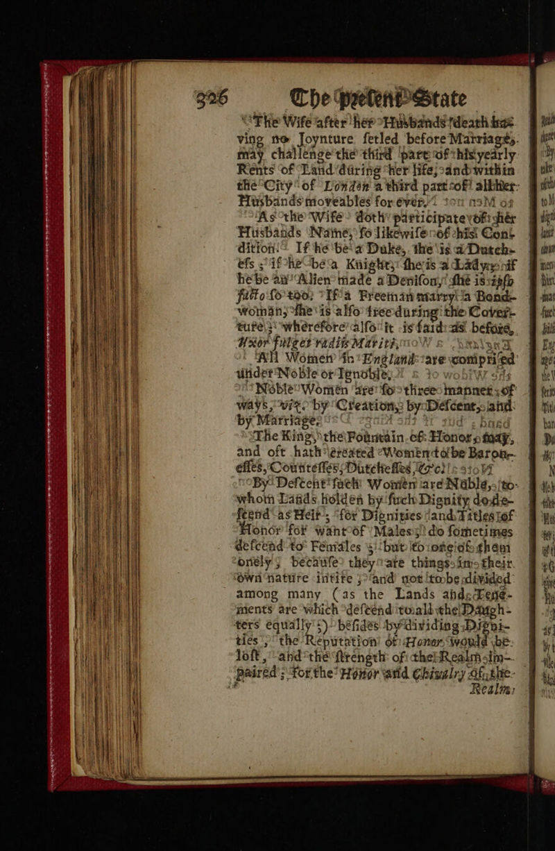 The peekkenPstate — “The Wife after her “Husbands death hae ving tt@ Joynture fetled ‘before Martriage;. may challenge the third pare ufthisyearly Rents ‘of Land 'dtring “her hife;:andwithin the City of Londen a third part sof? albiis: Hisbands moveables forever. ton a ‘As the Wife? doth: participate’ oi gids Hisbands Nuimney fo likewifé o6f hist Cont eons If ‘he ‘be a Duke,. the ‘is ad Dutch efs if -he-be Kiighry: thers a Dad yess nif hebe dn ‘Alien made a Denifony! dhe is:zefo fatto fo too) °Tf a Freeman ntarryia Bond woman; °fhe' 1s a Ho tree daring ithe Cover- tufels wherefore’ alforit is faidias befoie, UR ‘FiMteed radi Mat ith, AH Womet 4h England are veonipHled ulidet Noble or Tenotde, 5 Noble Women deer foro threes mannet: ; OF ways, wit. by Creation, by Diefcent;- iat: by Marriage, ‘The Kings \the\ Pobnvain. 6& Honors tay, and oft hath \eréated “Women olbe Barone. effes, CoutitetesDuteliefles Wore}! = 5104 “By Defeent fack Wonién tare Nablg,;/to whotn Laads holden by fuch Dignity he il feend-as Heit, “for Dibnities and ditles lof ohor fo wahrof Males:s!! do formetimes defcend to° Fénidles 5)! but itoioneish theai onely; becaufe? theyoare thingss ims their ‘Own nature intire ;>‘and) ot [tobe adivided among many (as the Lands ahdechege- ments are which “defeend tmall the Daugh - ters equally's) béfides by dividing .Dippi- ties the Reiiention bf: Honer, would \be- lof, andthe ftrength: of: the! Realm sim- paired’; ‘forthe’ Heer and Chivalry “Of ithe- Realm: