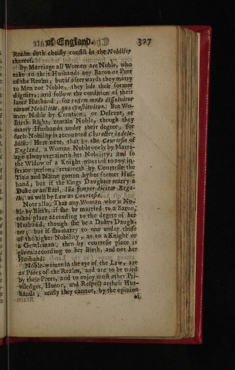gis pe Enaladadt Realm dorbi cheifly rconfilt, in che Mobility thertofe)i stolsd. bs! eer ts vi :By;Martiage all Women! are Noble, who takeotd: thei. Husbands.any Baron os, Peer to Men not Neble,, they. /lofe. their, former diptiitys;.and ‘follow the condjrion’.of their late? Disband) for eodem-modo diffoluitur ehrunt Nobilitas, guo confituiter.| But Wor 4meny Noble by Creation; orDefcent, .or Hirth: Rightsonemain Noble,-thougbhthey snarty Husbands voder xheir degree); for fecto Nobility is accounted C baragter indele- Biljied Weremodte, sthat| bythe .courtefie of England, a Woman Noble ovely by, Marni- ape qlwwaysretaineth her Nobilitys Amd fo she Widow of a Knight-miarsicd tonnyin- feriortperfores jyeraineth -by, Courtefie! the Title and Name gotten sbypher former Huf- band; but if the Kings Daughter marryie Poke oran'Lars, Ta femper:dicetar -Rega- 3) as welt by Law as courtesies. y Ber Note allot hat any. Woman whorts Nor Ble by/Bitth; ifrthe. be matried. te,ai Barons takes place 4t¢coxding to'the degree of, het ‘Hesband, though fhe beia Dokes Daugh- oper eotbut if fhemarty (bo. ons under. thofe raf thelhigher Nobility »» as:to aKnight or. ep Gemlemani; shen by courtefie ‘place: 4s given cdording to: her. Birth, -and nother Hiuisbabds 2>« ; ‘NBledwomnenith theieye of the Laws are 4¢ Péars ofothe Realm, arid are ‘to. be tried ‘by theiPeers, and to enjoy moft other Pri-. ~Yiledves, Honor, ghd Refped astheir Hhs= Hands ; sonély they. cannery: bythe i : eee