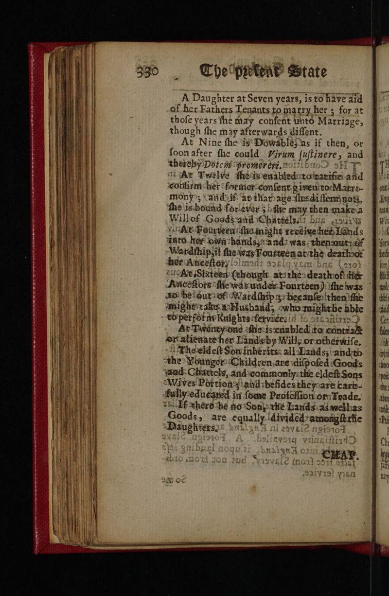 330 The prwae State A Daughter at Seven years, isto have aid of her Fathers Tenants to marry her ; for at thofe years ‘fhe may confent unto Marrizge, though fhe may afterwards diffent. At Nine the is\Dowablepas if then, or foon after fhe could Virum {uftinere, and thereby Dotcm “promer eri.n to) SH ChAe Fwelve theimenabledutolpanifie and ‘couhirm chet * for mer-confent given! torMatré- mony; (aidsif ae thathagethedi fem\ not, ‘fhe\isbound forever hfe may then makea Willof Goods-and @hattélsa? bus sui At Podreeen (fie mighs receive died Land s gato. her owathandsss-and: was. thensout:cf Wardthip,it thea Bourteenatithe deathsof her Aneeftery!simonz aze YSin bas Cey04 OMG Sixteen (thougt atithéesdeathofi di& | Amcéhors Me wa sunder: Fourteen) ithe was | ‘mighe’take wbusbaud; owhomiphtbe bbte to perfornr Kuig hts fervidesid to osc 2Riz199 At-Tivéntyone fhe isxnabledi to contiak eratienateher Landsibp Willy or otherwife. i Theeldelt Sominhéritss ali Dads; ahdito othe> Younger ‘(Ohildren.are wilpofed iGoods ‘aad: Chattels,.andvcommonly: the eldeft-Sons “Waves Portions! phd ibefidestheyoare cark- fullyseducared iy fome Puotelion or:Trade. 18.06 thérésbe Ao Son thé Lands asavebhas Goods, are equally. divided? among firfie Dauptiterss datlsnS ai 2ovei2 neistoy vy 7 i 4, ¥ ihead %