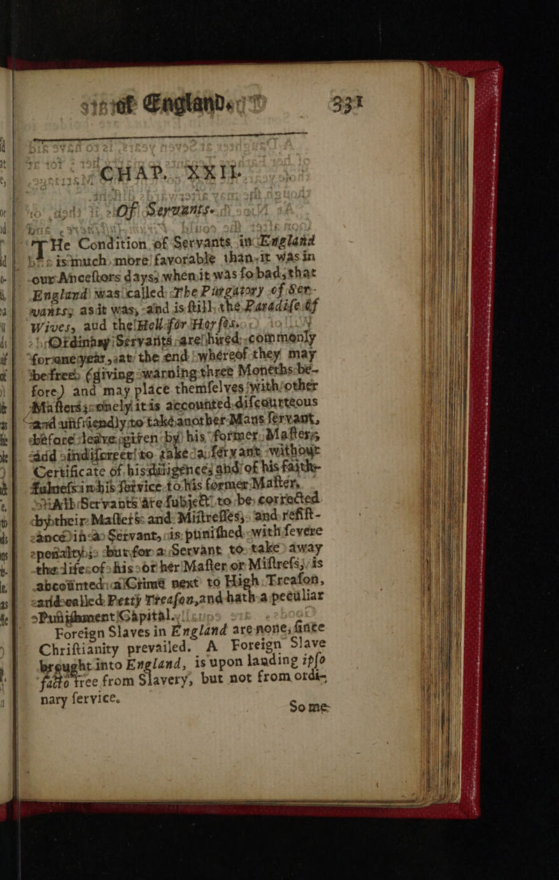 sii Baghands 7 ee nL TL OLLI ALAM, CHAD. “XRIL OF 8 EV UANES- Dik e 2 : ha j Tie Condition of Servants, .incEagland * s istmuch> more) favorable than,it was in our Anceftors days; whemit was fobad,that England) was called) <The Purgatory of Ser- wantss asit was, -and isftill, the Paradifedf Wives, aud thelHelldfér Hor fess } -hAOEdinaay Servants arelhwed commanly forsane year sav; the end whéreof they may befreeh (giving swarming three Moneths:be- fore.) and may place themfelves with/other Mth fers sconely itis accounted. difeaurtéous by) his “former Mafters, ddd oindiforeer! to. takedaféry ant »withoye Certificate of histuligences andi of his faith- Falnefsi whis fetvice-to his former Matter, - ‘SMAED Ser'vants dite fubject” to be corrected dbytheir Mallet & and: Miitrefles}- and refift- oancéi <a Servant, cis: ptinithed with fevere epeialtyis dburfor a Servant to take) away the lifecof>his so? hér'Mafter or Miftrefsj is abcotinted:aiGtimé next’ to High: Treafen, oaridsoatied Petty Treafon,and hath:a peculiar sPutifament Gapital., Foreign Slaves in England arenone; finite Chriftianity prevailed. A Foreign Slave brought into England, is upon landing ipfo fatto tree from Slavery, but not from ordi- nary fervice. before sleavengtven Some